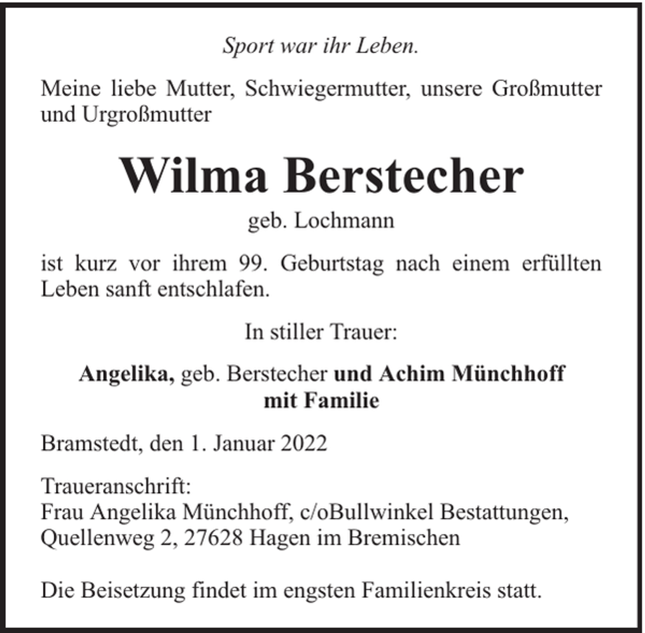 <p>Sport war ihr Leben.<br />Meine liebe Mutter, Schwiegermutter, unsere Großmutter<br />und Urgroßmutter</p><p>Wilma Berstecher<br />geb. Lochmann</p><p>ist kurz vor ihrem 99. Geburtstag nach einem erfüllten<br />Leben sanft entschlafen.<br />In stiller Trauer:<br />Angelika, geb. Berstecher und Achim Münchhoff<br />mit Familie<br />Bramstedt, den 1. Januar 2022<br />Traueranschrift:<br />Frau Angelika Münchhoff, c/oBullwinkel Bestattungen,<br />Quellenweg 2, 27628 Hagen im Bremischen<br />Die Beisetzung findet im engsten Familienkreis statt.</p>