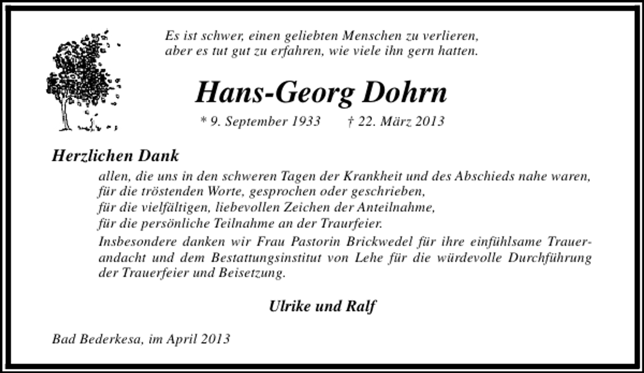 <p>Es ist schwer, einen geliebten Menschen zu verlieren,<br />aber es tut gut zu erfahren, wie viele ihn gern hatten.</p><p>Hans-Georg Dohrn<br />* 9. September 1933</p><p>† 22. März 2013</p><p>Herzlichen Dank</p><p>allen, die uns in den schweren Tagen der Krankheit und des Abschieds nahe waren,<br />für die tröstenden Worte, gesprochen oder geschrieben,<br />für die vielfältigen, liebevollen Zeichen der Anteilnahme,<br />für die persönliche Teilnahme an der Traurfeier.<br />Insbesondere danken wir Frau Pastorin Brickwedel für ihre einfühlsame Trauerandacht und dem Bestattungsinstitut von Lehe für die würdevolle Durchführung<br />der Trauerfeier und Beisetzung.</p><p>Ulrike und Ralf<br />Bad Bederkesa, im April 2013</p>