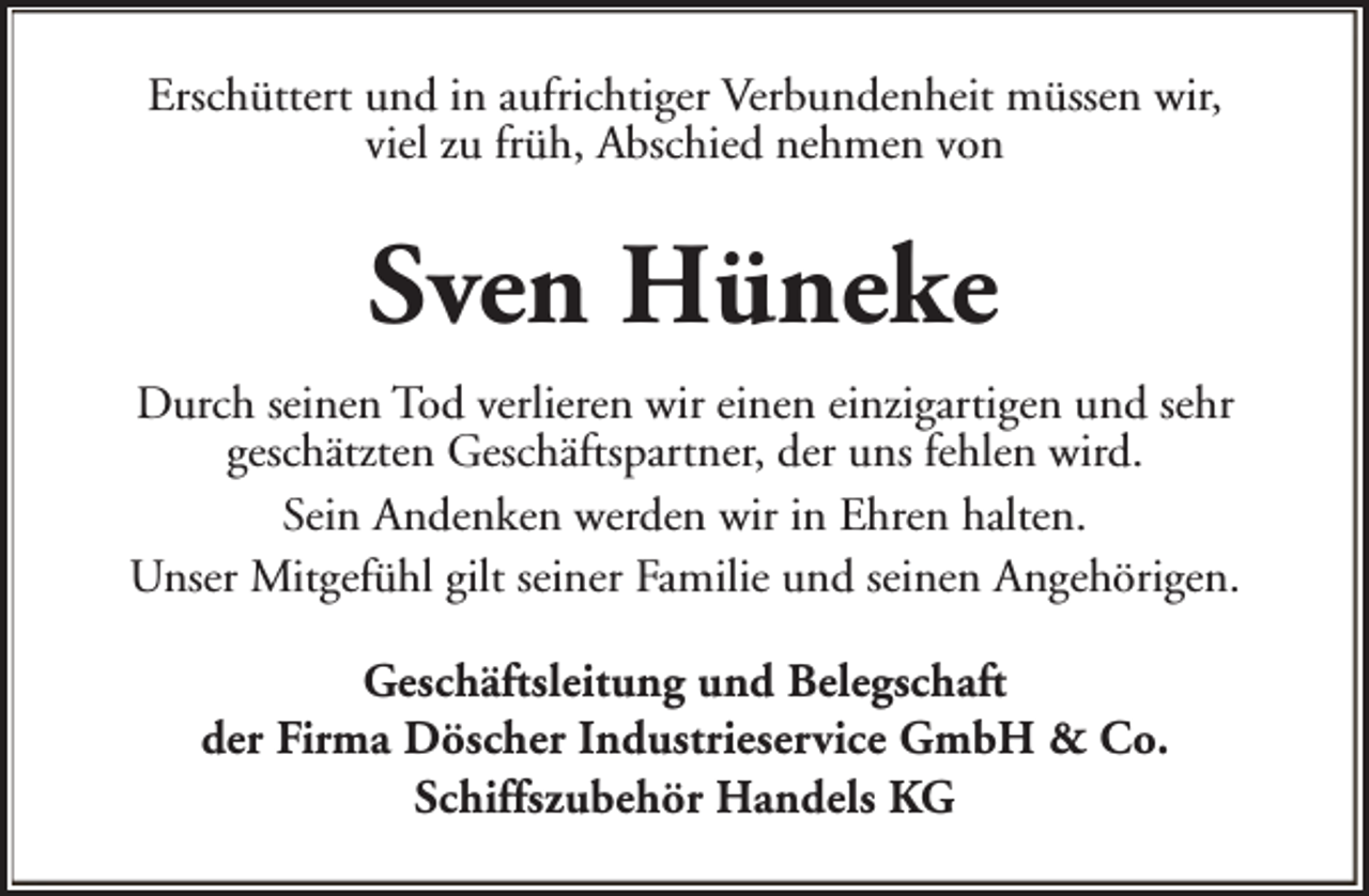 <p>Erschüttert und in aufrichtiger Verbundenheit müssen wir,<br />viel zu früh, Abschied nehmen von</p><p>Sven Hüneke<br />Durch seinen Tod verlieren wir einen einzigartigen und sehr<br />geschätzten Geschäftspartner, der uns fehlen wird.<br />Sein Andenken werden wir in Ehren halten.<br />Unser Mitgefühl gilt seiner Familie und seinen Angehörigen.<br />Geschäftsleitung und Belegschaft<br />der Firma Döscher Industrieservice GmbH &amp; Co.<br />Schiffszubehör Handels KG</p>