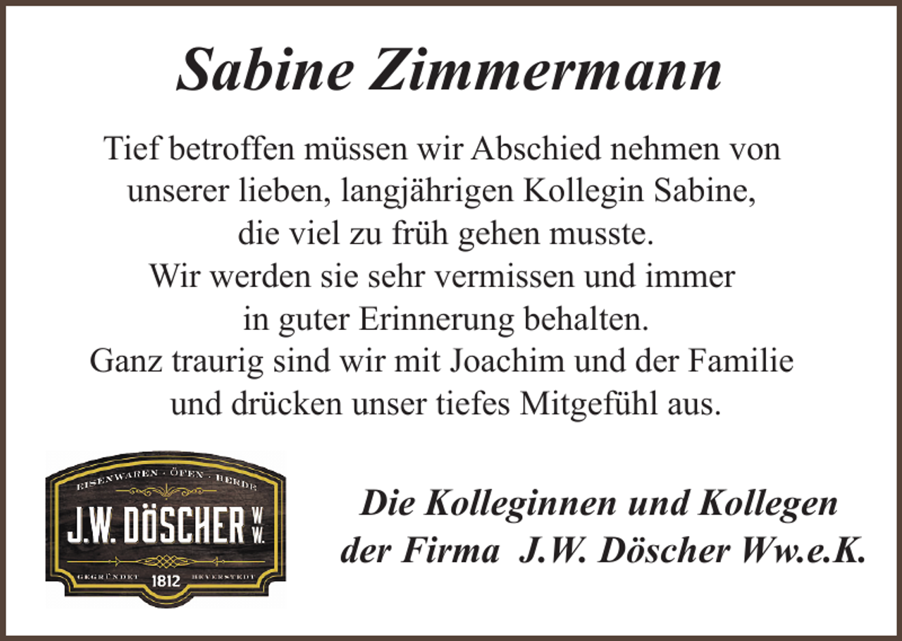 <p>Sabine Zimmermann<br />Tief betroffen müssen wir Abschied nehmen von<br />unserer lieben, langjährigen Kollegin Sabine,<br />die viel zu früh gehen musste.<br />Wir werden sie sehr vermissen und immer<br />in guter Erinnerung behalten.<br />Ganz traurig sind wir mit Joachim und der Familie<br />und drücken unser tiefes Mitgefühl aus.</p><p>Die Kolleginnen und Kollegen<br />der Firma J.W. Döscher Ww.e.K.</p>