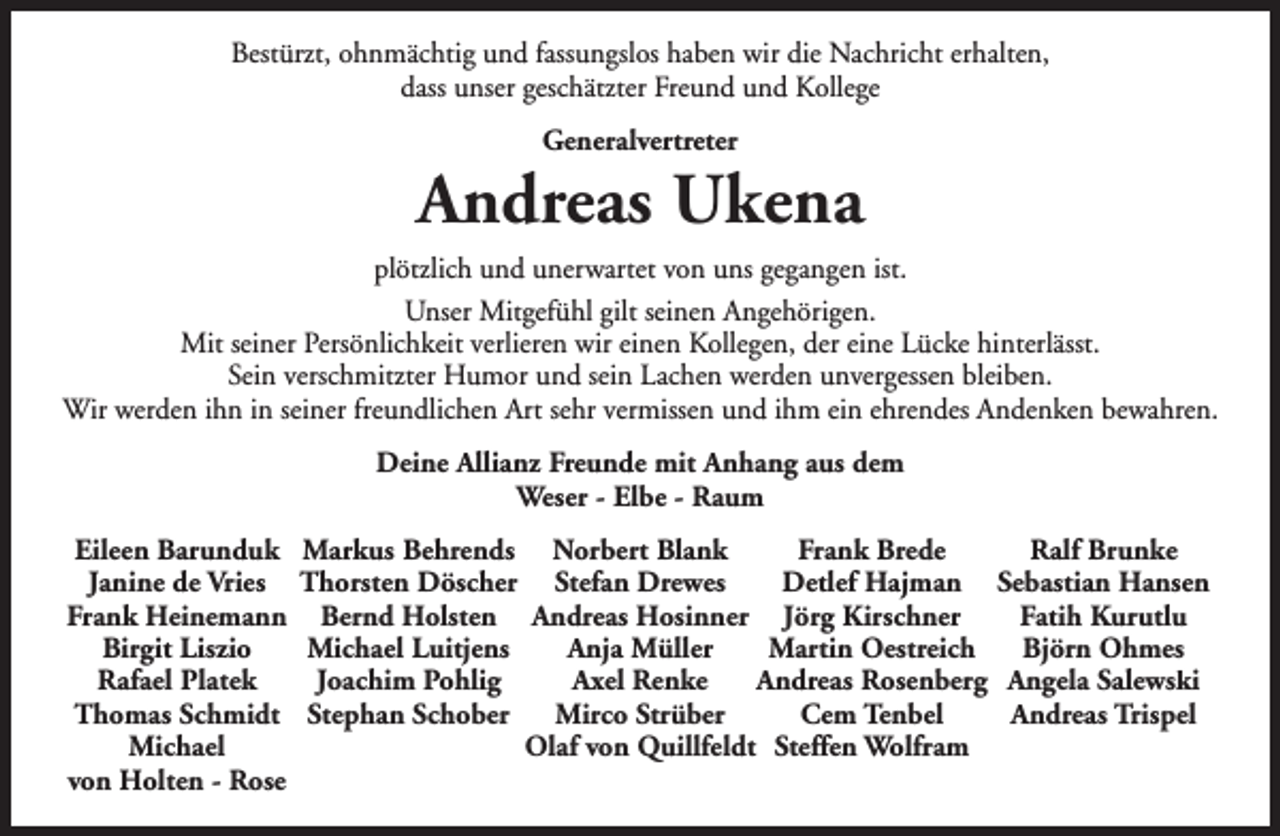 <p>Bestürzt, ohnmächtig und fassungslos haben wir die Nachricht erhalten,<br />dass unser geschätzter Freund und Kollege<br />Generalvertreter</p><p>Andreas Ukena<br />plötzlich und unerwartet von uns gegangen ist.<br />Unser Mitgefühl gilt seinen Angehörigen.<br />Mit seiner Persönlichkeit verlieren wir einen Kollegen, der eine Lücke hinterlässt.<br />Sein verschmitzter Humor und sein Lachen werden unvergessen bleiben.<br />Wir werden ihn in seiner freundlichen Art sehr vermissen und ihm ein ehrendes Andenken bewahren.<br />Deine Allianz Freunde mit Anhang aus dem<br />Weser - Elbe - Raum<br />Eileen Barunduk<br />Janine de Vries<br />Frank Heinemann<br />Birgit Liszio<br />Rafael Platek<br />Thomas Schmidt<br />Michael<br />von Holten - Rose</p><p>Markus Behrends Norbert Blank<br />Frank Brede<br />Ralf Brunke<br />Thorsten Döscher Stefan Drewes<br />Detlef Hajman Sebastian Hansen<br />Bernd Holsten Andreas Hosinner Jörg Kirschner<br />Fatih Kurutlu<br />Anja Müller<br />Martin Oestreich<br />Michael Luitjens<br />Björn Ohmes<br />Axel Renke<br />Andreas Rosenberg Angela Salewski<br />Joachim Pohlig<br />Andreas Trispel<br />Stephan Schober<br />Mirco Strüber<br />Cem Tenbel<br />Olaf von Quillfeldt Steffen Wolfram</p>
