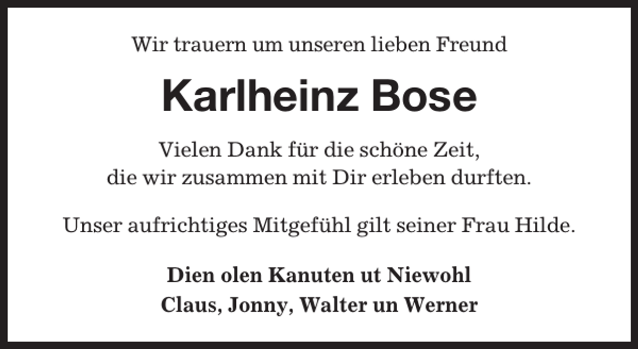 <p>Wir trauern um unseren lieben Freund</p><p>Karlheinz Bose<br />Vielen Dank für die schöne Zeit,<br />die wir zusammen mit Dir erleben durften.<br />Unser aufrichtiges Mitgefühl gilt seiner Frau Hilde.<br />Dien olen Kanuten ut Niewohl<br />Claus, Jonny, Walter un Werner</p>