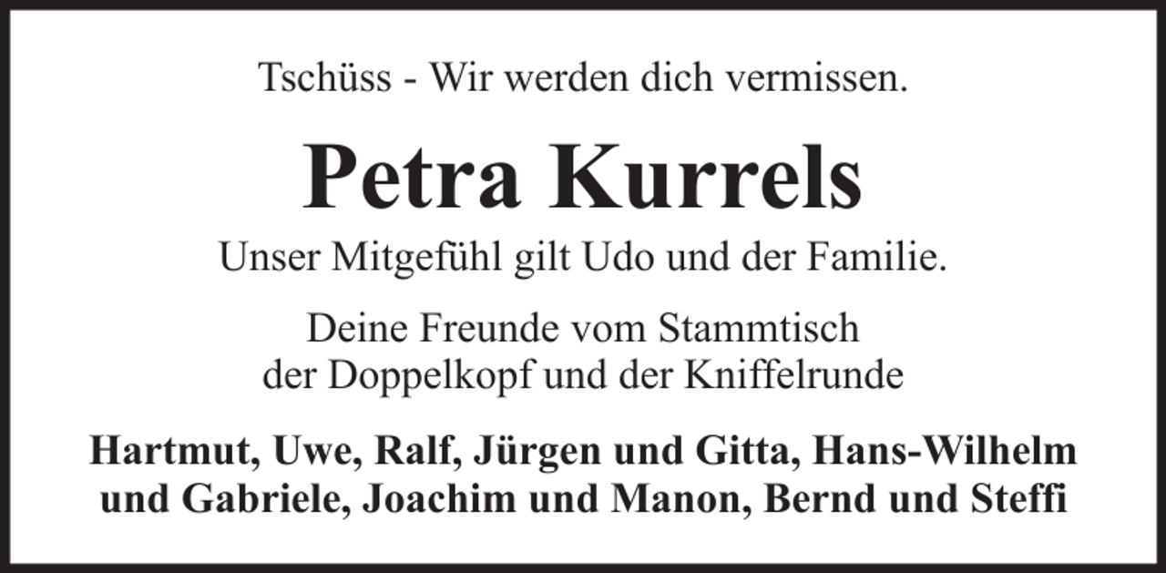 <p>Tschüss - Wir werden dich vermissen.</p><p>Petra Kurrels<br />Unser Mitgefühl gilt Udo und der Familie.<br />Deine Freunde vom Stammtisch<br />der Doppelkopf und der Kniffelrunde<br />Hartmut, Uwe, Ralf, Jürgen und Gitta, Hans-Wilhelm<br />und Gabriele, Joachim und Manon, Bernd und Steffi</p>