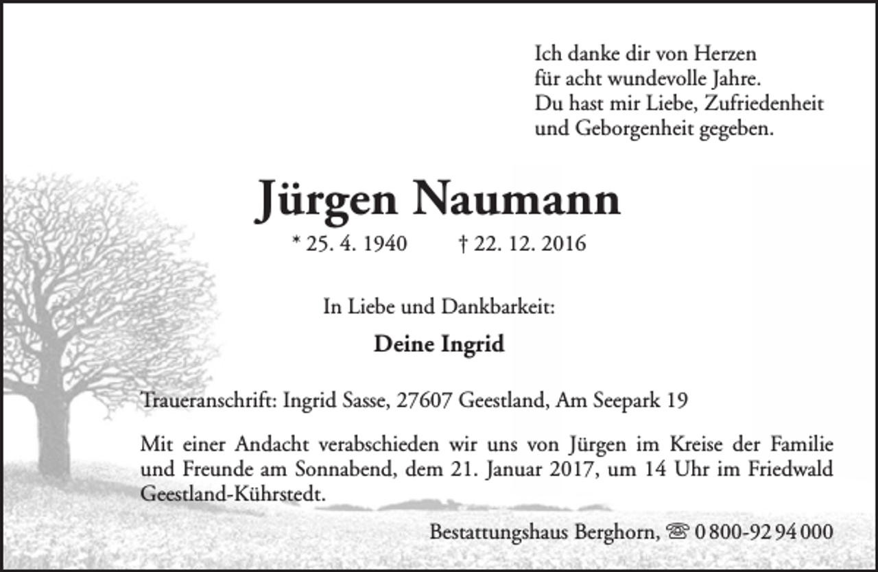 <p>Ich danke dir von Herzen<br />für acht wundevolle Jahre.<br />Du hast mir Liebe, Zufriedenheit<br />und Geborgenheit gegeben.</p><p>Jürgen Naumann<br />* 25. 4. 1940</p><p>† 22. 12. 2016</p><p>In Liebe und Dankbarkeit:</p><p>Deine Ingrid<br />Traueranschrift: Ingrid Sasse, 27607 Geestland, Am Seepark 19<br />Mit einer Andacht verabschieden wir uns von Jürgen im Kreise der Familie<br />und Freunde am Sonnabend, dem 21. Januar 2017, um 14 Uhr im Friedwald<br />Geestland-Kührstedt.<br />Bestattungshaus Berghorn,  0 800-92 94 000</p>