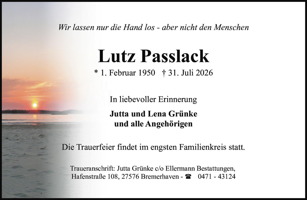 <p><i>Wir lassen nur die Hand los - aber nicht den Menschen</i></p>
<p>In liebevoller Erinnerung</p>
<p><strong>Jutta und Lena Grünke<br>und alle Angehörigen</strong></p>
<p>Die Trauerfeier findet im engsten Familienkreis statt.</p>
<p>Traueranschrift: Jutta Grünke c/o Ellermann Bestattungen, Hafenstraße 108, 27576 Bremerhaven - ☎ 0471 - 43124</p>