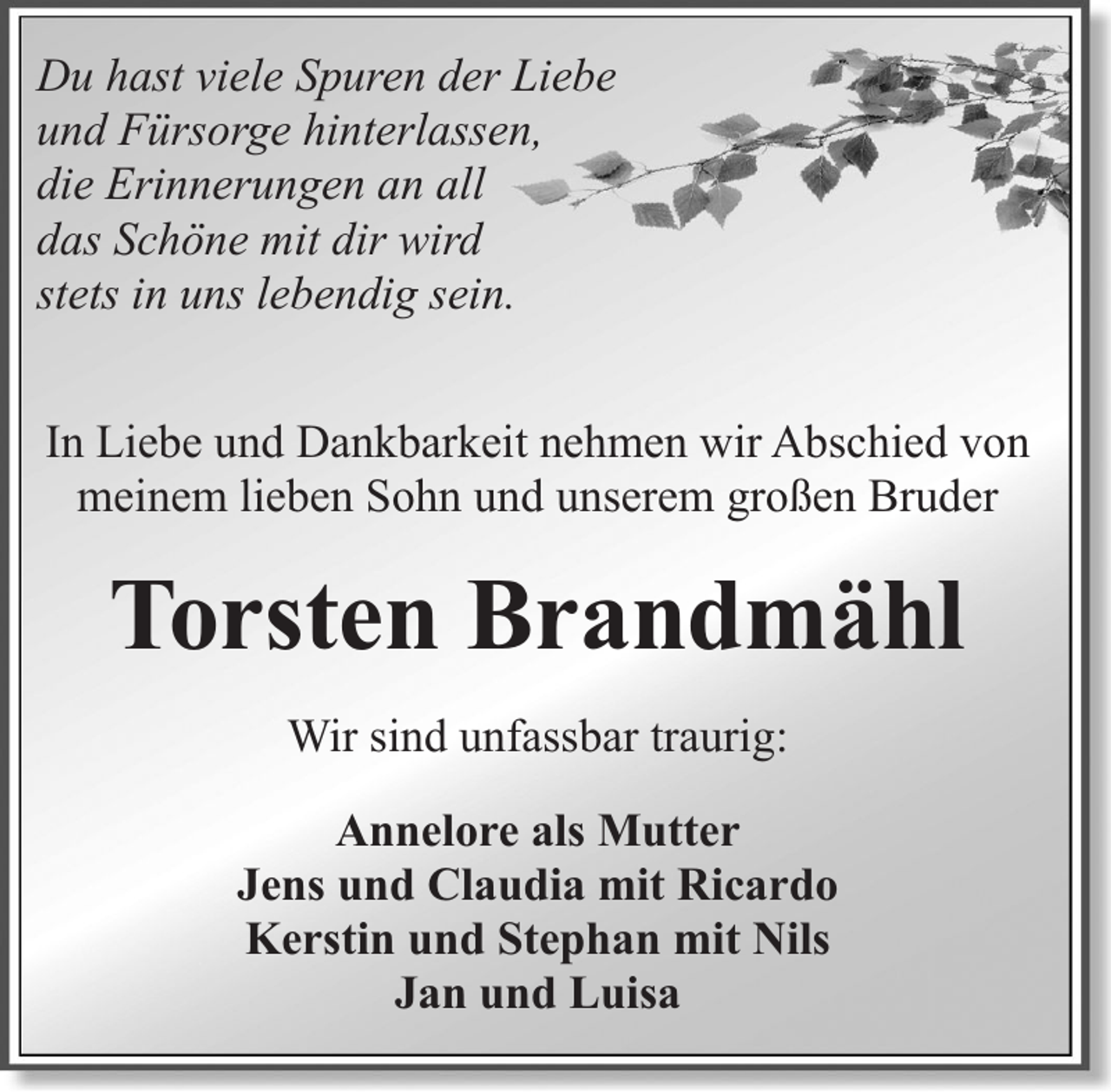 <p>Du hast viele Spuren der Liebe<br />und Fürsorge hinterlassen,<br />die Erinnerungen an all<br />das Schöne mit dir wird<br />stets in uns lebendig sein.<br />In Liebe und Dankbarkeit nehmen wir Abschied von<br />meinem lieben Sohn und unserem großen Bruder</p><p>Torsten Brandmähl<br />Wir sind unfassbar traurig:<br />Annelore als Mutter<br />Jens und Claudia mit Ricardo<br />Kerstin und Stephan mit Nils<br />Jan und Luisa</p>