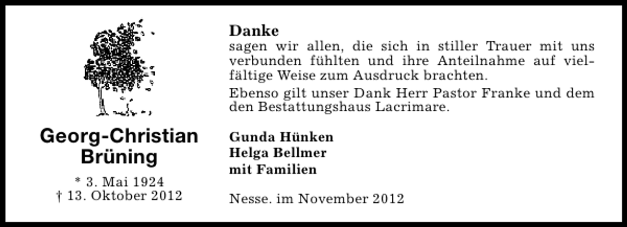 <p>Danke</p><p>sagen wir allen, die sich in stiller Trauer mit uns<br />verbunden fühlten und ihre Anteilnahme auf vielfältige Weise zum Ausdruck brachten.<br />Ebenso gilt unser Dank Herr Pastor Franke und dem<br />den Bestattungshaus Lacrimare.</p><p>Georg-Christian<br />Brüning<br />* 3. Mai 1924<br />† 13. Oktober 2012</p><p>Gunda Hünken<br />Helga Bellmer<br />mit Familien<br />Nesse. im November 2012</p>