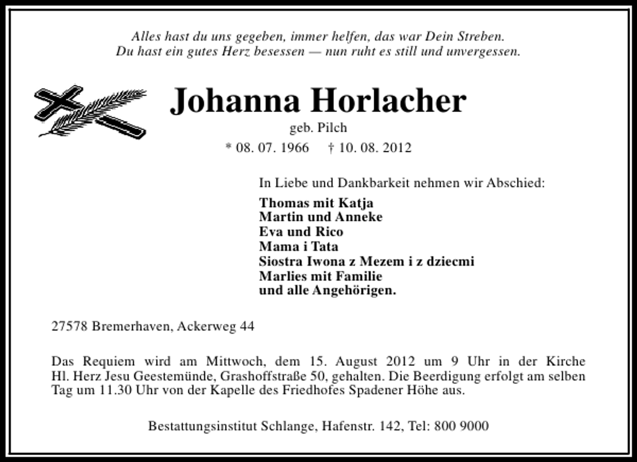 <p>Alles hast du uns gegeben, immer helfen, das war Dein Streben.<br />Du hast ein gutes Herz besessen — nun ruht es still und unvergessen.</p><p>Johanna Horlacher<br />geb. Pilch<br />* 08. 07. 1966 † 10. 08. 2012</p><p>In Liebe und Dankbarkeit nehmen wir Abschied:<br />Thomas mit Katja<br />Martin und Anneke<br />Eva und Rico<br />Mama i Tata<br />Siostra Iwona z Mezem i z dziecmi<br />Marlies mit Familie<br />und alle Angehörigen.<br />27578 Bremerhaven, Ackerweg 44<br />Das Requiem wird am Mittwoch, dem 15. August 2012 um 9 Uhr in der Kirche<br />Hl. Herz Jesu Geestemünde, Grashoffstraße 50, gehalten. Die Beerdigung erfolgt am selben<br />Tag um 11.30 Uhr von der Kapelle des Friedhofes Spadener Höhe aus.<br />Bestattungsinstitut Schlange, Hafenstr. 142, Tel: 800 9000</p>