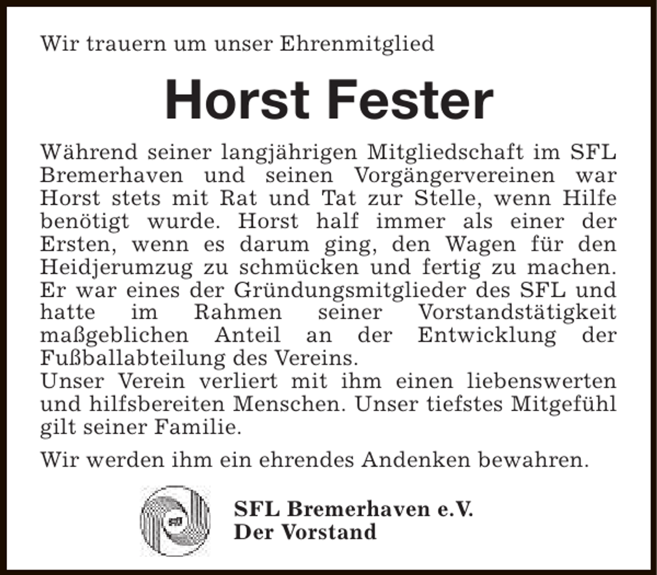 <p>Wir trauern um unser Ehrenmitglied</p><p>Horst Fester</p><p>Während seiner langjährigen Mitgliedschaft im SFL<br />Bremerhaven und seinen Vorgängervereinen war<br />Horst stets mit Rat und Tat zur Stelle, wenn Hilfe<br />benötigt wurde. Horst half immer als einer der<br />Ersten, wenn es darum ging, den Wagen für den<br />Heidjerumzug zu schmücken und fertig zu machen.<br />Er war eines der Gründungsmitglieder des SFL und<br />hatte<br />im<br />Rahmen<br />seiner<br />Vorstandstätigkeit<br />maßgeblichen Anteil an der Entwicklung der<br />Fußballabteilung des Vereins.<br />Unser Verein verliert mit ihm einen liebenswerten<br />und hilfsbereiten Menschen. Unser tiefstes Mitgefühl<br />gilt seiner Familie.<br />Wir werden ihm ein ehrendes Andenken bewahren.<br />SFL Bremerhaven e.V.<br />Der Vorstand</p>