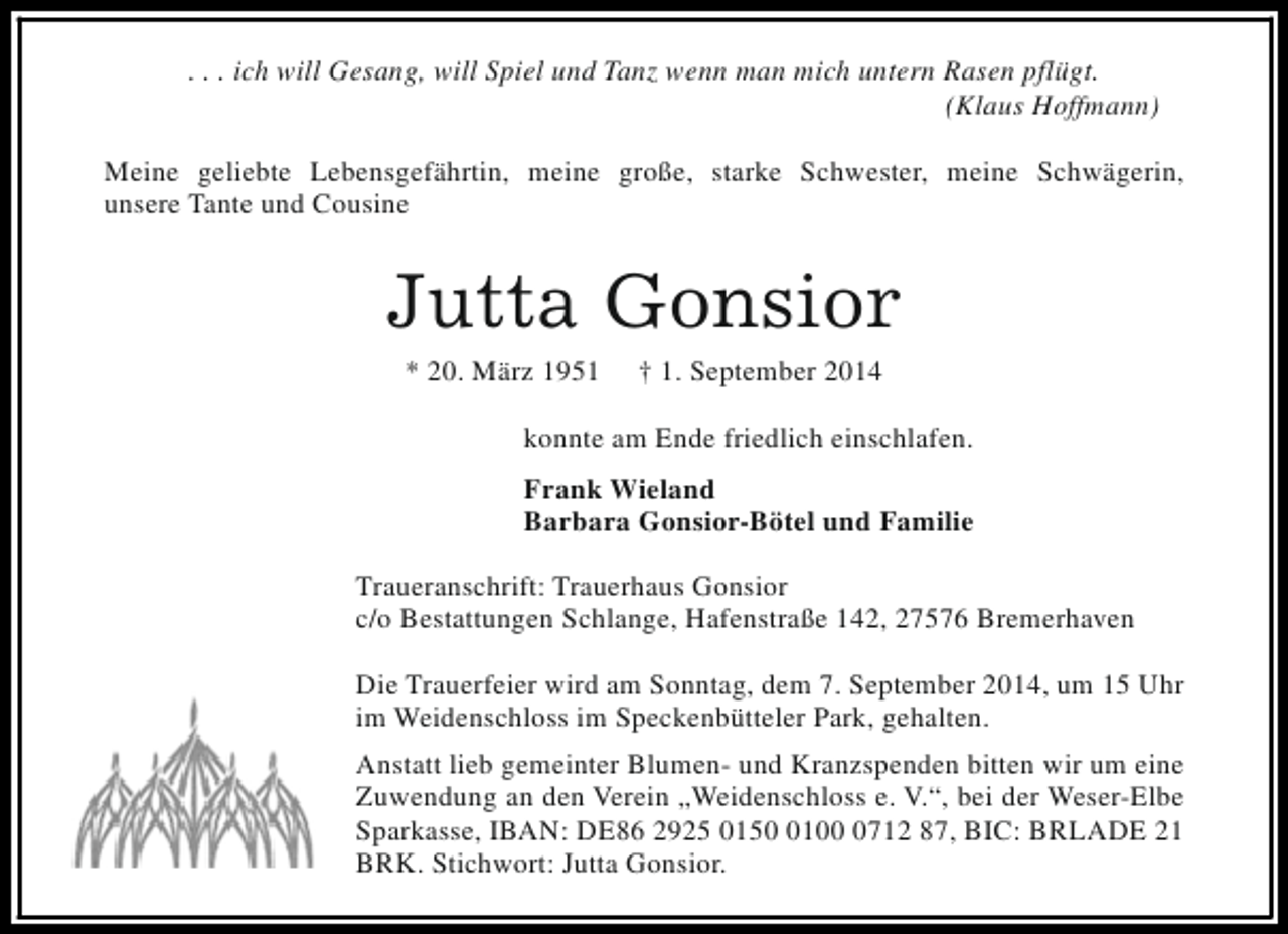 <p>. . . ich will Gesang, will Spiel und Tanz wenn man mich untern Rasen pflügt.<br />(Klaus Hoffmann)<br />Meine geliebte Lebensgefährtin, meine große, starke Schwester, meine Schwägerin,<br />unsere Tante und Cousine</p><p>Jutta Gonsior<br />* 20. März 1951</p><p>† 1. September 2014</p><p>konnte am Ende friedlich einschlafen.<br />Frank Wieland<br />Barbara Gonsior-Bötel und Familie<br />Traueranschrift: Trauerhaus Gonsior<br />c/o Bestattungen Schlange, Hafenstraße 142, 27576 Bremerhaven<br />Die Trauerfeier wird am Sonntag, dem 7. September 2014, um 15 Uhr<br />im Weidenschloss im Speckenbütteler Park, gehalten.<br />Anstatt lieb gemeinter Blumen- und Kranzspenden bitten wir um eine<br />Zuwendung an den Verein „Weidenschloss e. V.“, bei der Weser-Elbe<br />Sparkasse, IBAN: DE86 2925 01510712 87, BIC: BRLADE 21<br />BRK. Stichwort: Jutta Gonsior.</p>