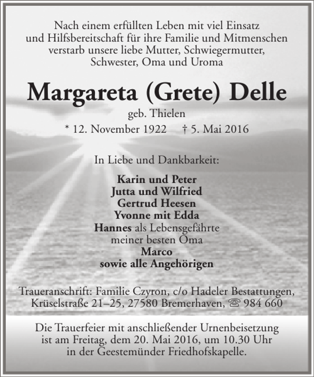 <p>Nach einem erfüllten Leben mit viel Einsatz<br />und Hilfsbereitschaft für ihre Familie und Mitmenschen<br />verstarb unsere liebe Mutter, Schwiegermutter,<br />Schwester, Oma und Uroma</p><p>Margareta (Grete) Delle<br />geb. Thielen<br />* 12. November 1922 † 5. Mai 2016<br />In Liebe und Dankbarkeit:<br />Karin und Peter<br />Jutta und Wilfried<br />Gertrud Heesen<br />Yvonne mit Edda<br />Hannes als Lebensgefährte<br />meiner besten Oma<br />Marco<br />sowie alle Angehörigen<br />Traueranschrift: Familie Czyron, c/o Hadeler Bestattungen,<br />Krüselstraße 21–25, 27580 Bremerhaven,  984 660<br />Die Trauerfeier mit anschließender Urnenbeisetzung<br />ist am Freitag, dem 20. Mai 2016, um 10.30 Uhr<br />in der Geestemünder Friedhofskapelle.</p>