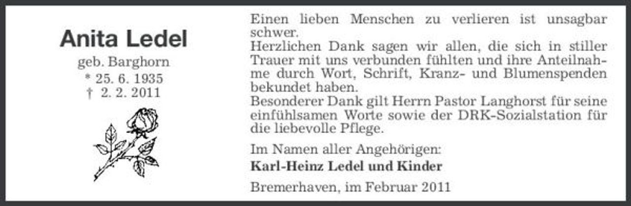 <p>Anita Ledel<br />geb. Barghorn * 25. 6. 1935 † 2. 2. 2011</p>
<p>Einen lieben Menschen zu verlieren ist unsagbar schwer. Herzlichen Dank sagen wir allen, die sich in stiller Trauer mit uns verbunden fühlten und ihre Anteilnahme durch Wort, Schrift, Kranz- und Blumenspenden bekundet haben. Besonderer Dank gilt Herrn Pastor Langhorst für seine einfühlsamen Worte sowie der DRK-Sozialstation für die liebevolle Pflege. Im Namen aller Angehörigen: Karl-Heinz Ledel und Kinder Bremerhaven, im Februar 2011</p>