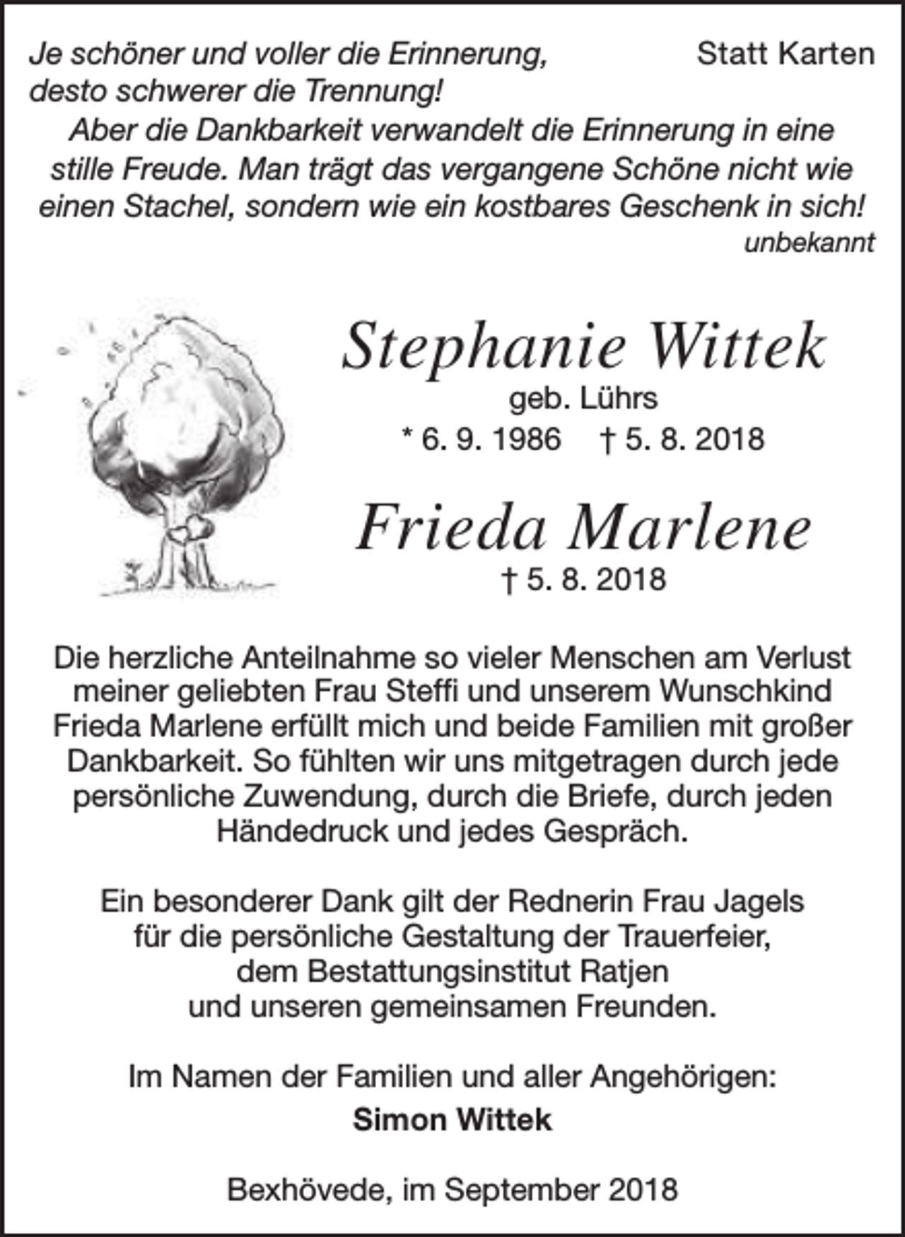 <p>Je schöner und voller die Erinnerung,<br />Statt Karten<br />desto schwerer die Trennung!<br />Aber die Dankbarkeit verwandelt die Erinnerung in eine<br />stille Freude. Man trägt das vergangene Schöne nicht wie<br />einen Stachel, sondern wie ein kostbares Geschenk in sich!<br />unbekannt</p><p>Stephanie Wittek<br />geb. Lührs<br />* 6. 9. 1986 † 5. 8. 2018</p><p>Frieda Marlene<br />† 5. 8. 2018</p><p>Die herzliche Anteilnahme so vieler Menschen am Verlust<br />meiner geliebten Frau Steffi und unserem Wunschkind<br />Frieda Marlene erfüllt mich und beide Familien mit großer<br />Dankbarkeit. So fühlten wir uns mitgetragen durch jede<br />persönliche Zuwendung, durch die Briefe, durch jeden<br />Händedruck und jedes Gespräch.<br />Ein besonderer Dank gilt der Rednerin Frau Jagels<br />für die persönliche Gestaltung der Trauerfeier,<br />dem Bestattungsinstitut Ratjen<br />und unseren gemeinsamen Freunden.<br />Im Namen der Familien und aller Angehörigen:<br />Simon Wittek<br />Bexhövede, im September 2018</p>