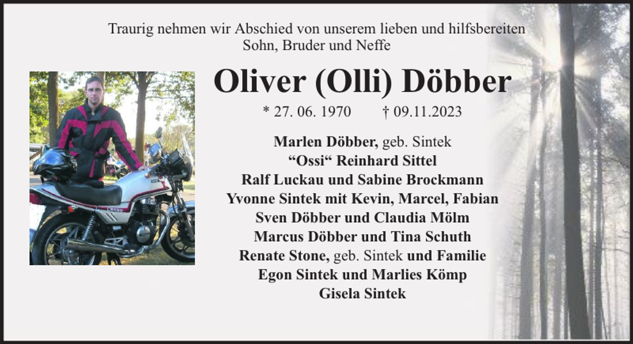 <p>Traurig nehmen wir Abschied von unserem lieben und hilfsbereiten<br />Sohn, Bruder und Neffe</p><p>Oliver (Olli) Döbber<br />* 27. 06. 1970</p><p>† 09.11.2023</p><p>Marlen Döbber, geb. Sintek<br />“Ossi“ Reinhard Sittel<br />Ralf Luckau und Sabine Brockmann<br />Yvonne Sintek mit Kevin, Marcel, Fabian<br />Sven Döbber und Claudia Mölm<br />Marcus Döbber und Tina Schuth<br />Renate Stone, geb. Sintek und Familie<br />Egon Sintek und Marlies Kömp<br />Gisela Sintek</p>