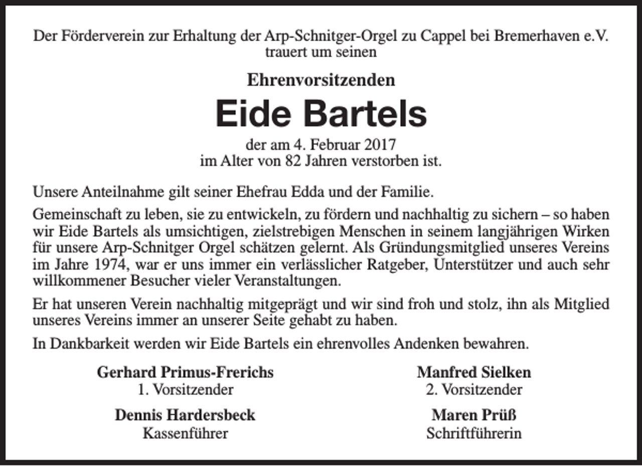<p>Der Förderverein zur Erhaltung der Arp-Schnitger-Orgel zu Cappel bei Bremerhaven e.V.<br />trauert um seinen</p><p>Ehrenvorsitzenden</p><p>Eide Bartels</p><p>der am 4. Februar 2017<br />im Alter von 82 Jahren verstorben ist.<br />Unsere Anteilnahme gilt seiner Ehefrau Edda und der Familie.<br />Gemeinschaft zu leben, sie zu entwickeln, zu fördern und nachhaltig zu sichern – so haben<br />wir Eide Bartels als umsichtigen, zielstrebigen Menschen in seinem langjährigen Wirken<br />für unsere Arp-Schnitger Orgel schätzen gelernt. Als Gründungsmitglied unseres Vereins<br />im Jahre 1974, war er uns immer ein verlässlicher Ratgeber, Unterstützer und auch sehr<br />willkommener Besucher vieler Veranstaltungen.<br />Er hat unseren Verein nachhaltig mitgeprägt und wir sind froh und stolz, ihn als Mitglied<br />unseres Vereins immer an unserer Seite gehabt zu haben.<br />In Dankbarkeit werden wir Eide Bartels ein ehrenvolles Andenken bewahren.<br />Gerhard Primus-Frerichs<br />1. Vorsitzender</p><p>Manfred Sielken<br />2. Vorsitzender</p><p>Dennis Hardersbeck<br />Kassenführer</p><p>Maren Prüß<br />Schriftführerin</p>