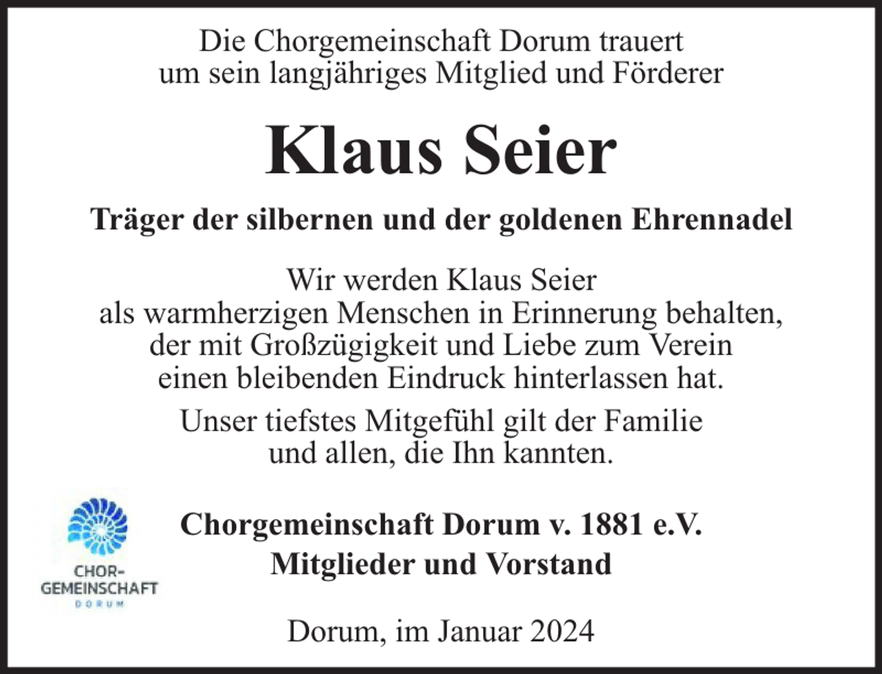 <p>Die Chorgemeinschaft Dorum trauert<br />um sein langjähriges Mitglied und Förderer</p><p>Klaus Seier<br />Träger der silbernen und der goldenen Ehrennadel<br />Wir werden Klaus Seier<br />als warmherzigen Menschen in Erinnerung behalten,<br />der mit Großzügigkeit und Liebe zum Verein<br />einen bleibenden Eindruck hinterlassen hat.<br />Unser tiefstes Mitgefühl gilt der Familie<br />und allen, die Ihn kannten.<br />Chorgemeinschaft Dorum v. 1881 e.V.<br />Mitglieder und Vorstand<br />Dorum, im Januar 2024</p>