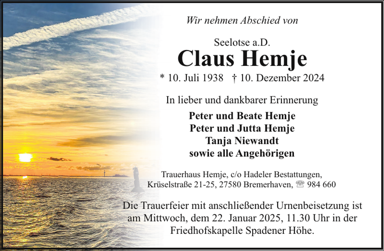 <p>Wir nehmen Abschied von<br />Seelotse a.D.</p><p>Claus Hemje</p><p>* 10. Juli 1938 † 10. Dezember 2024<br />In lieber und dankbarer Erinnerung<br />Peter und Beate Hemje<br />Peter und Jutta Hemje<br />Tanja Niewandt<br />sowie alle Angehörigen<br />Trauerhaus Hemje, c/o Hadeler Bestattungen,<br />Krüselstraße 21-25, 27580 Bremerhaven, ' 984 660</p><p>Die Trauerfeier mit anschließender Urnenbeisetzung ist<br />am Mittwoch, dem 22. Januar 2025, 11.30 Uhr in der<br />Friedhofskapelle Spadener Höhe.</p>