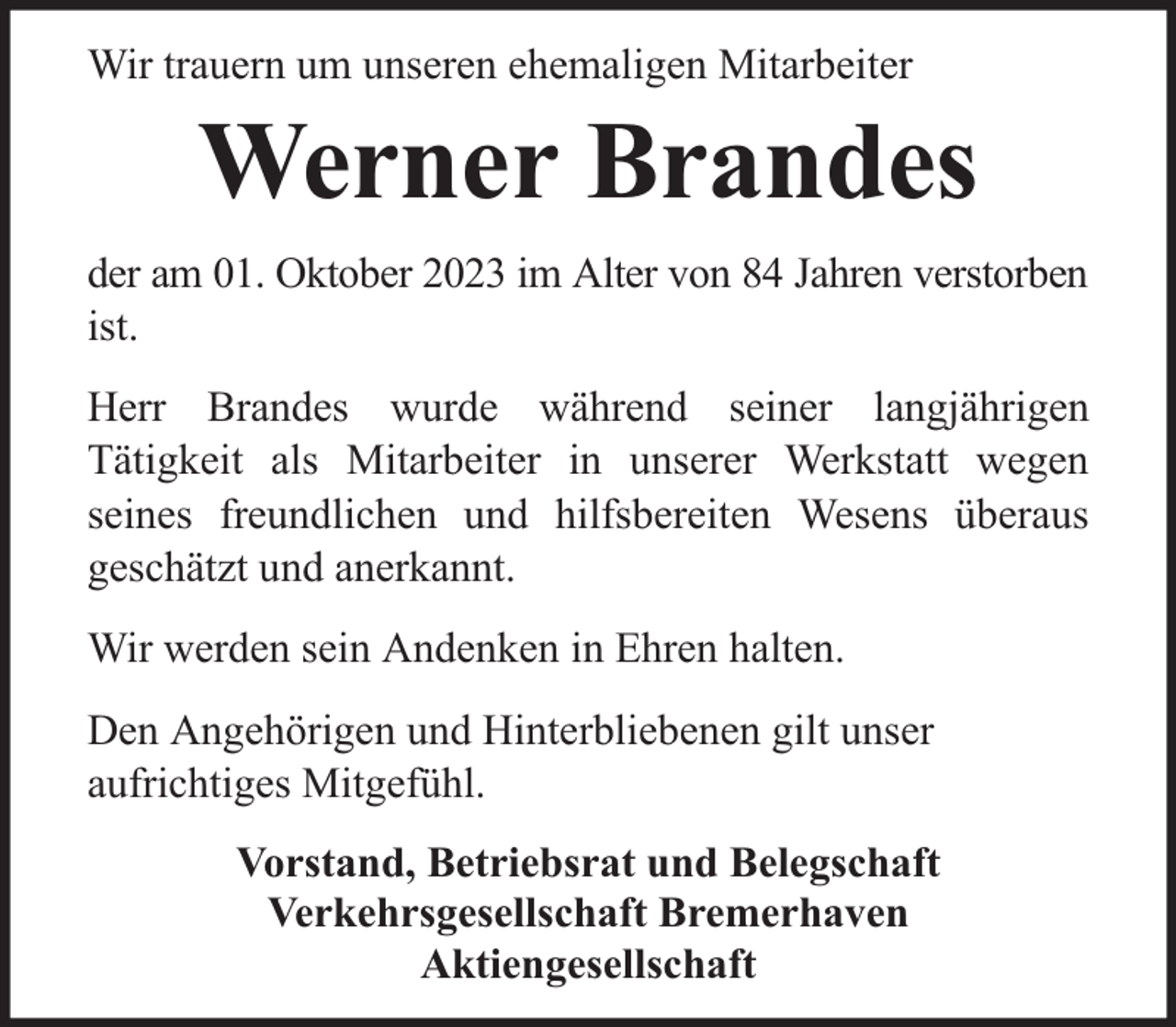<p>Wir trauern um unseren ehemaligen Mitarbeiter</p><p>Werner Brandes</p><p>der am 01. Oktober 2023 im Alter von 84 Jahren verstorben<br />ist.<br />Herr Brandes wurde während seiner langjährigen<br />Tätigkeit als Mitarbeiter in unserer Werkstatt wegen<br />seines freundlichen und hilfsbereiten Wesens überaus<br />geschätzt und anerkannt.<br />Wir werden sein Andenken in Ehren halten.<br />Den Angehörigen und Hinterbliebenen gilt unser<br />aufrichtiges Mitgefühl.<br />Vorstand, Betriebsrat und Belegschaft<br />Verkehrsgesellschaft Bremerhaven<br />Aktiengesellschaft</p>