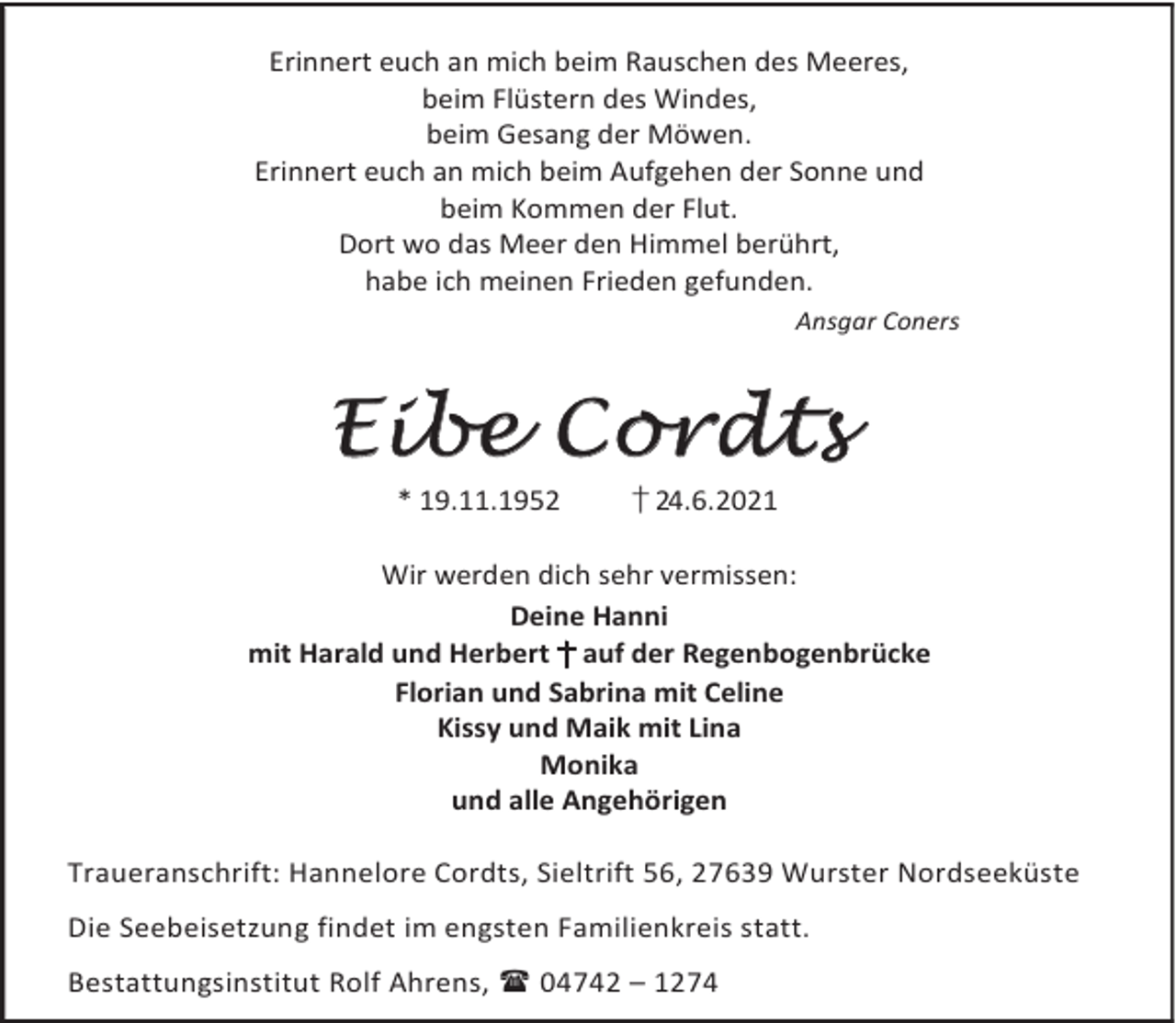 <p>Erinnert euch an mich beim Rauschen des Meeres,<br />beim Flüstern des Windes,<br />beim Gesang der Möwen.<br />Erinnert euch an mich beim Aufgehen der Sonne und<br />beim Kommen der Flut.<br />Dort wo das Meer den Himmel berührt,<br />habe ich meinen Frieden gefunden.<br />Ansgar Coners</p><p>Eibe Cordts<br />* 19.11.1952</p><p>† 24.6.2021</p><p>Wir werden dich sehr vermissen:<br />Deine Hanni<br />mit Harald und Herbert † auf der Regenbogenbrücke<br />Florian und Sabrina mit Celine<br />Kissy und Maik mit Lina<br />Monika<br />und alle Angehörigen<br />Traueranschrift: Hannelore Cordts, Sieltrift 56, 27639 Wurster Nordseeküste<br />Die Seebeisetzung findet im engsten Familienkreis statt.<br />Bestattungsinstitut Rolf Ahrens, 04742 – 1274</p>