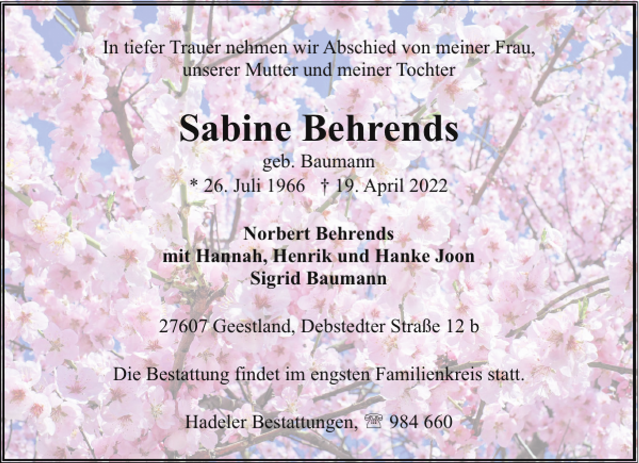 <p>In tiefer Trauer nehmen wir Abschied von meiner Frau,<br />unserer Mutter und meiner Tochter</p><p>Sabine Behrends<br />geb. Baumann<br />* 26. Juli 1966 † 19. April 2022</p><p>Norbert Behrends<br />mit Hannah, Henrik und Hanke Joon<br />Sigrid Baumann<br />27607 Geestland, Debstedter Straße 12 b<br />Die Bestattung findet im engsten Familienkreis statt.<br />Hadeler Bestattungen, ' 984 660</p>