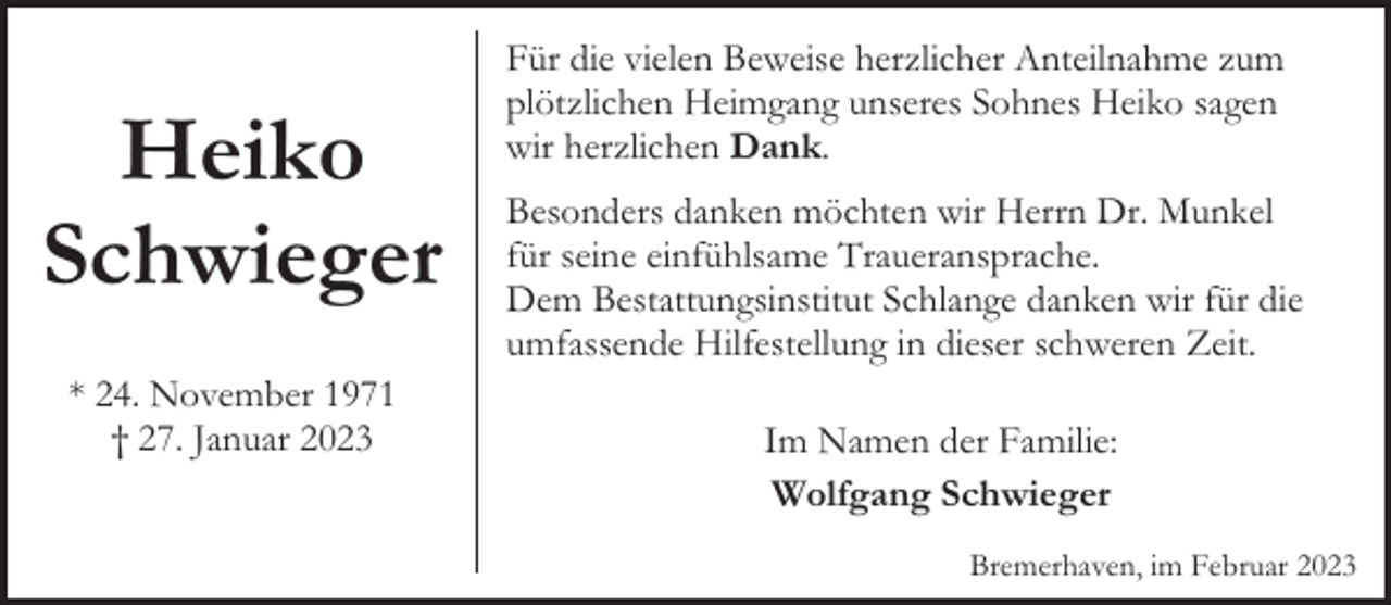 <p>Heiko<br />Schwieger<br />* 24. November 1971<br />† 27. Januar 2023</p><p>Für die vielen Beweise herzlicher Anteilnahme zum<br />plötzlichen Heimgang unseres Sohnes Heiko sagen<br />wir herzlichen Dank.<br />Besonders danken möchten wir Herrn Dr. Munkel<br />für seine einfühlsame Traueransprache.<br />Dem Bestattungsinstitut Schlange danken wir für die<br />umfassende Hilfestellung in dieser schweren Zeit.<br />Im Namen der Familie:<br />Wolfgang Schwieger<br />Bremerhaven, im Februar 2023</p>