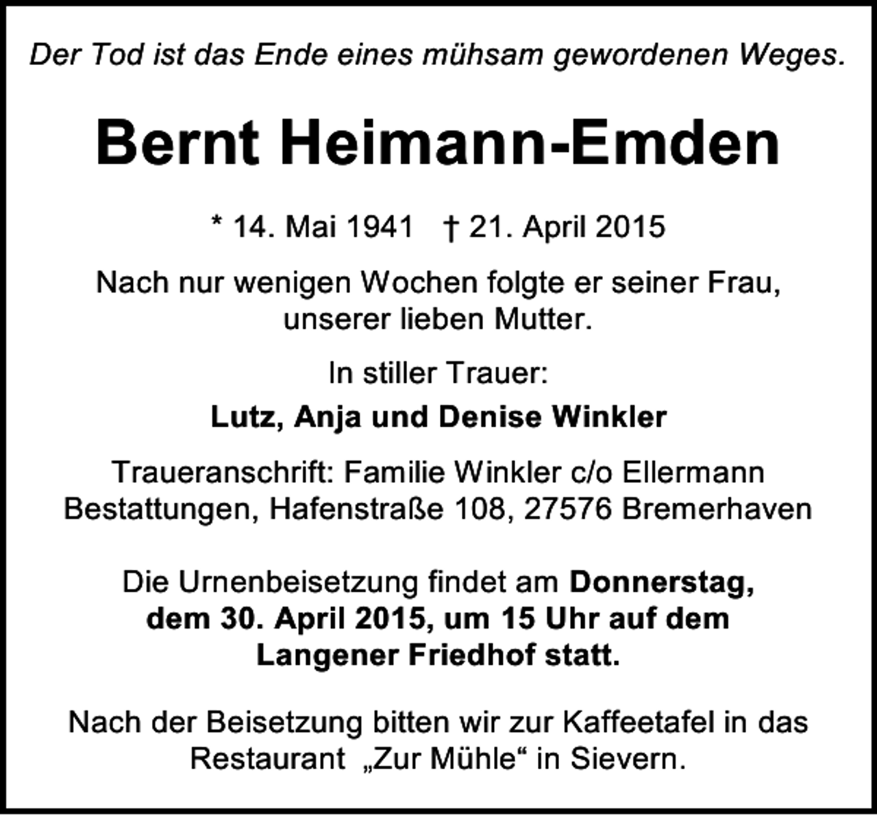 <p>Der Tod ist das Ende eines mühsam gewordenen Weges.</p>
<p>Bernt Heimann-Emden<br />* 14. Mai 1941 † 21. April 2015<br />Nach nur wenigen Wochen folgte er seiner Frau,<br />unserer lieben Mutter.<br />In stiller Trauer:<br />Lutz, Anja und Denise Winkler<br />Traueranschrift: Familie Winkler c/o Ellermann<br />Bestattungen, Hafenstraße 108, 27576 Bremerhaven<br />Die Urnenbeisetzung findet am Donnerstag,<br />dem 30. April 2015, um 15 Uhr auf dem<br />Langener Friedhof statt.<br />Nach der Beisetzung bitten wir zur Kaffeetafel in das<br />Restaurant „Zur Mühle“ in Sievern.</p>