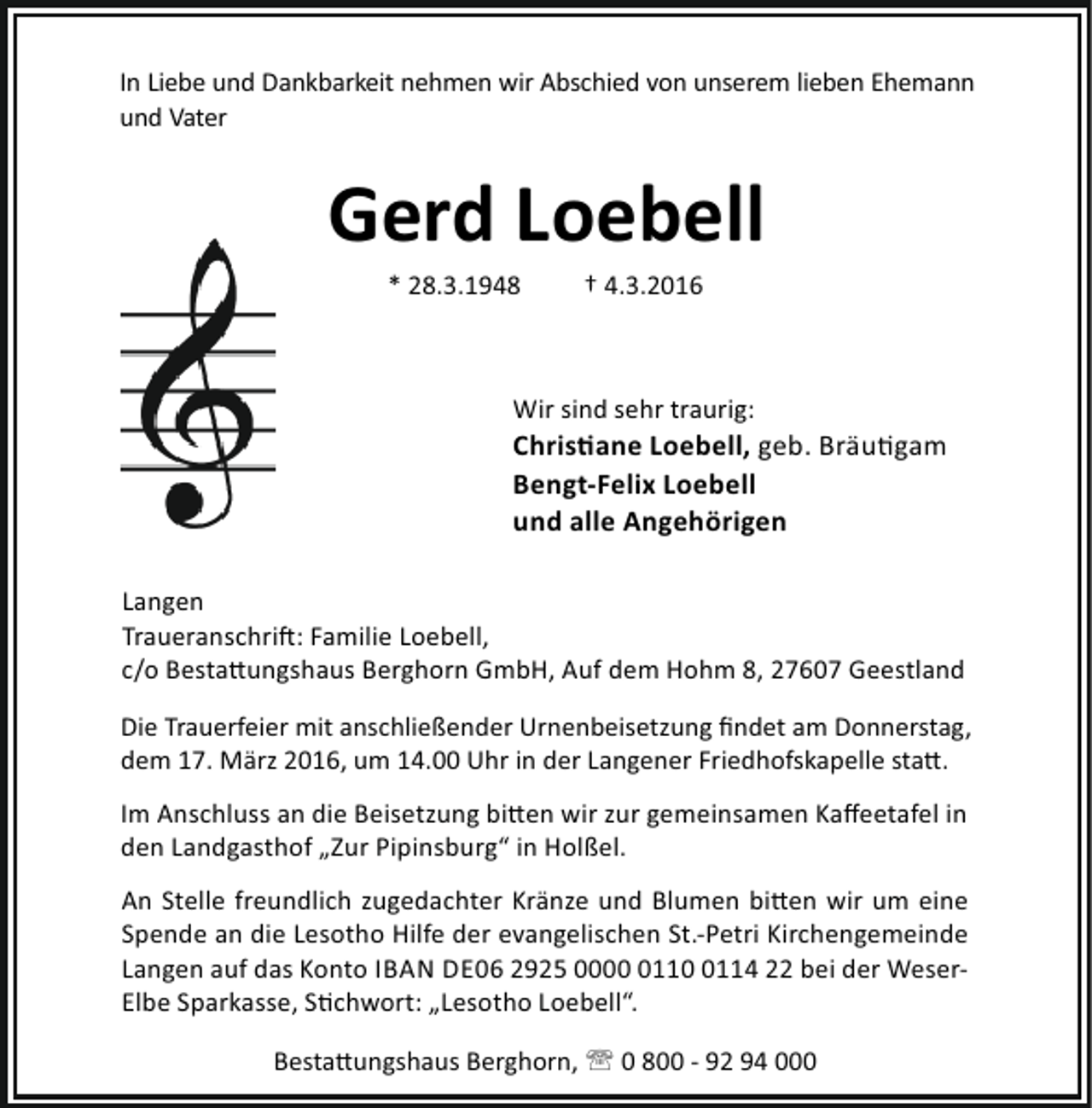 <p>In Liebe und Dankbarkeit nehmen wir Abschied von unserem lieben Ehemann<br />und Vater</p><p>Gerd Loebell<br />* 28.3.1948</p><p>† 4.3.2016</p><p>Wir sind sehr traurig:</p><p>Chris ane Loebell, geb. Bräu gam<br />Bengt-Felix Loebell<br />und alle Angehörigen<br />Langen<br />Traueranschri : Familie Loebell,<br />c/o Besta ungshaus Berghorn GmbH, Auf dem Hohm 8, 27607 Geestland<br />Die Trauerfeier mit anschließender Urnenbeisetzung ﬁndet am Donnerstag,<br />dem 17. März 2016, um 14.00 Uhr in der Langener Friedhofskapelle sta .<br />Im Anschluss an die Beisetzung bi en wir zur gemeinsamen Kaﬀeetafel in<br />den Landgasthof „Zur Pipinsburg“ in Holßel.<br />An Stelle freundlich zugedachter Kränze und Blumen bi en wir um eine<br />Spende an die Lesotho Hilfe der evangelischen St.-Petri Kirchengemeinde<br />Langen auf das Konto IBAN DE06 2925 00011114 22 bei der WeserElbe Sparkasse, S chwort: „Lesotho Loebell“.<br />Besta ungshaus Berghorn, ' 0 800 - 92 94 000</p>