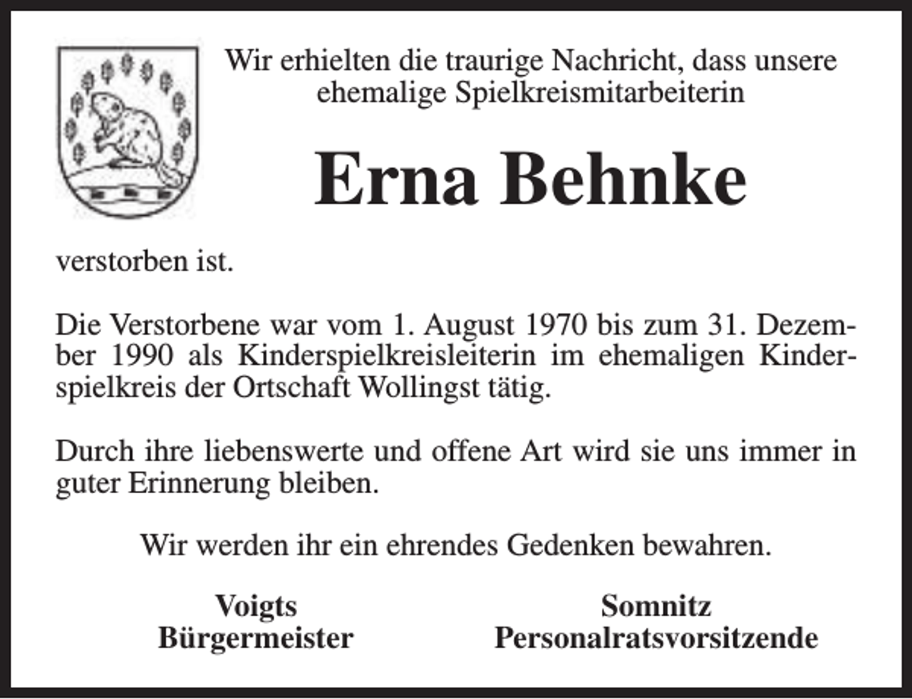 <p>Wir erhielten die traurige Nachricht, dass unsere<br />ehemalige Spielkreismitarbeiterin</p><p>Erna Behnke<br />verstorben ist.<br />Die Verstorbene war vom 1. August 1970 bis zum 31. Dezember 1990 als Kinderspielkreisleiterin im ehemaligen Kinderspielkreis der Ortschaft Wollingst tätig.<br />Durch ihre liebenswerte und offene Art wird sie uns immer in<br />guter Erinnerung bleiben.<br />Wir werden ihr ein ehrendes Gedenken bewahren.<br />Voigts<br />Bürgermeister</p><p>Somnitz<br />Personalratsvorsitzende</p>