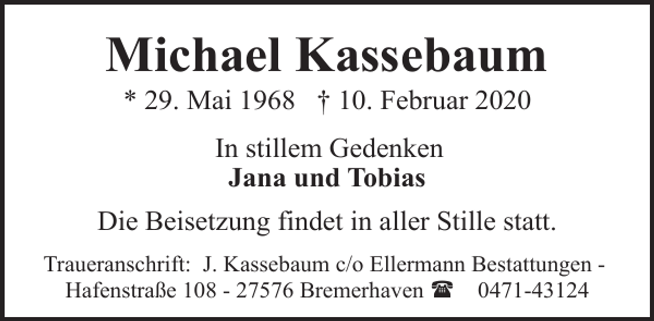<p>Michael Kassebaum<br />* 29. Mai 1968 † 10. Februar 2020<br />In stillem Gedenken<br />Jana und Tobias<br />Die Beisetzung findet in aller Stille statt.<br />Traueranschrift: J. Kassebaum c/o Ellermann Bestattungen Hafenstraße 108 - 27576 Bremerhaven ( 0471-43124</p>