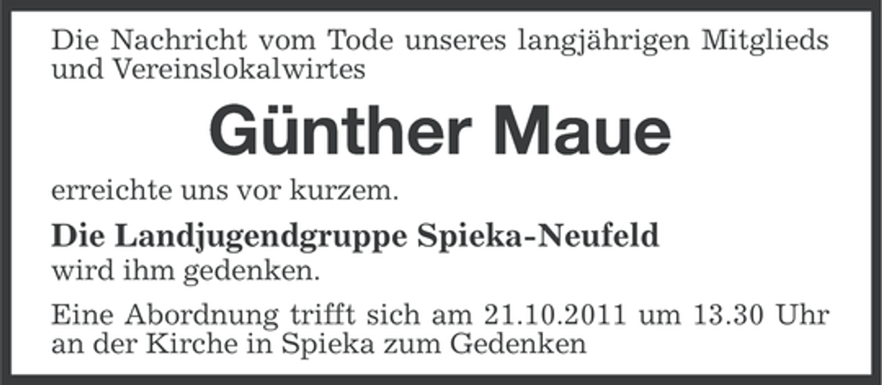 <p>Die Nachricht vom Tode unseres langjährigen Mitglieds<br />und Vereinslokalwirtes</p><p>Günther Maue<br />erreichte uns vor kurzem.</p><p>Die Landjugendgruppe Spieka-Neufeld<br />wird ihm gedenken.<br />Eine Abordnung trifft sich am 21.10.2011 um 13.30 Uhr<br />an der Kirche in Spieka zum Gedenken</p>