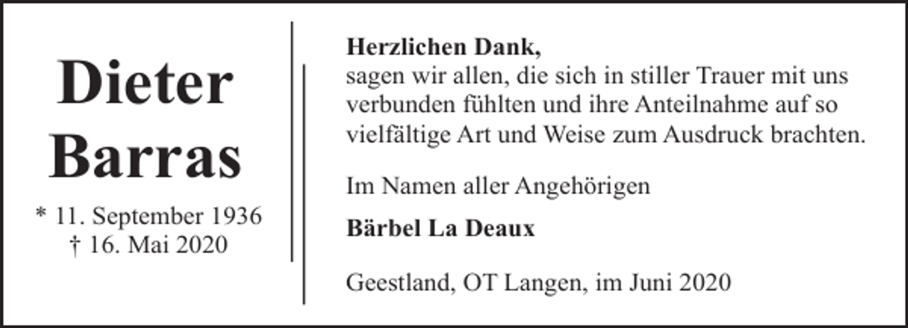 <p>Dieter<br />Barras</p><p>* 11. September 1936<br />† 16. Mai 2020</p><p>Herzlichen Dank,<br />sagen wir allen, die sich in stiller Trauer mit uns<br />verbunden fühlten und ihre Anteilnahme auf so<br />vielfältige Art und Weise zum Ausdruck brachten.<br />Im Namen aller Angehörigen<br />Bärbel La Deaux<br />Geestland, OT Langen, im Juni 2020</p>