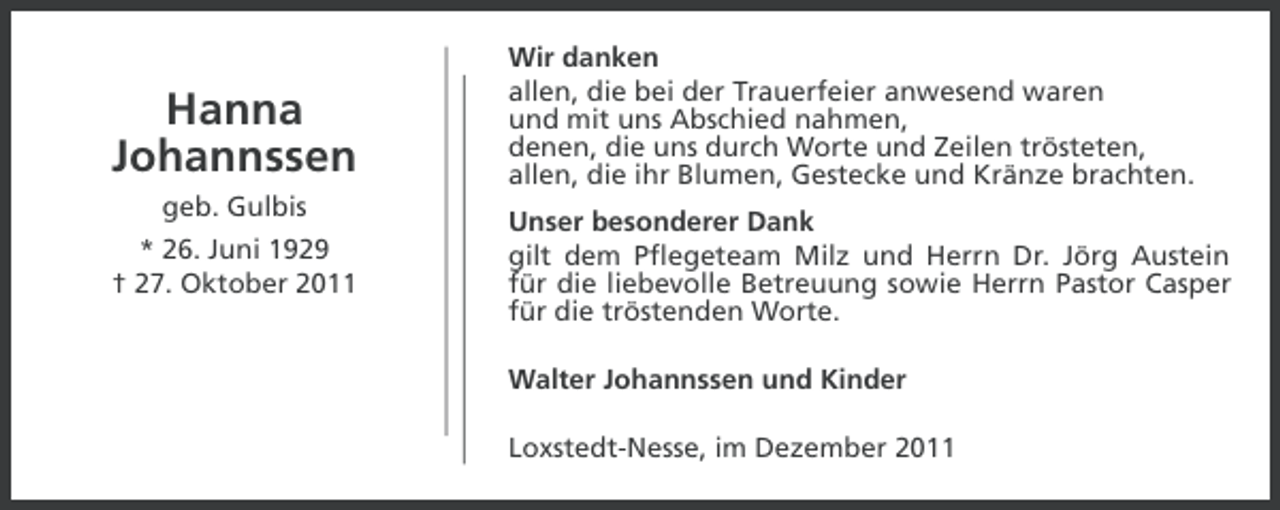 <p>Hanna<br />Johannssen<br />geb. Gulbis<br />* 26. Juni 1929<br />† 27. Oktober 2011</p><p>Wir danken<br />allen, die bei der Trauerfeier anwesend waren<br />und mit uns Abschied nahmen,<br />denen, die uns durch Worte und Zeilen trösteten,<br />allen, die ihr Blumen, Gestecke und Kränze brachten.<br />Unser besonderer Dank<br />gilt dem Pflegeteam Milz und Herrn Dr. Jörg Austein<br />für die liebevolle Betreuung sowie Herrn Pastor Casper<br />für die tröstenden Worte.<br />Walter Johannssen und Kinder<br />Loxstedt-Nesse, im Dezember 2011</p>