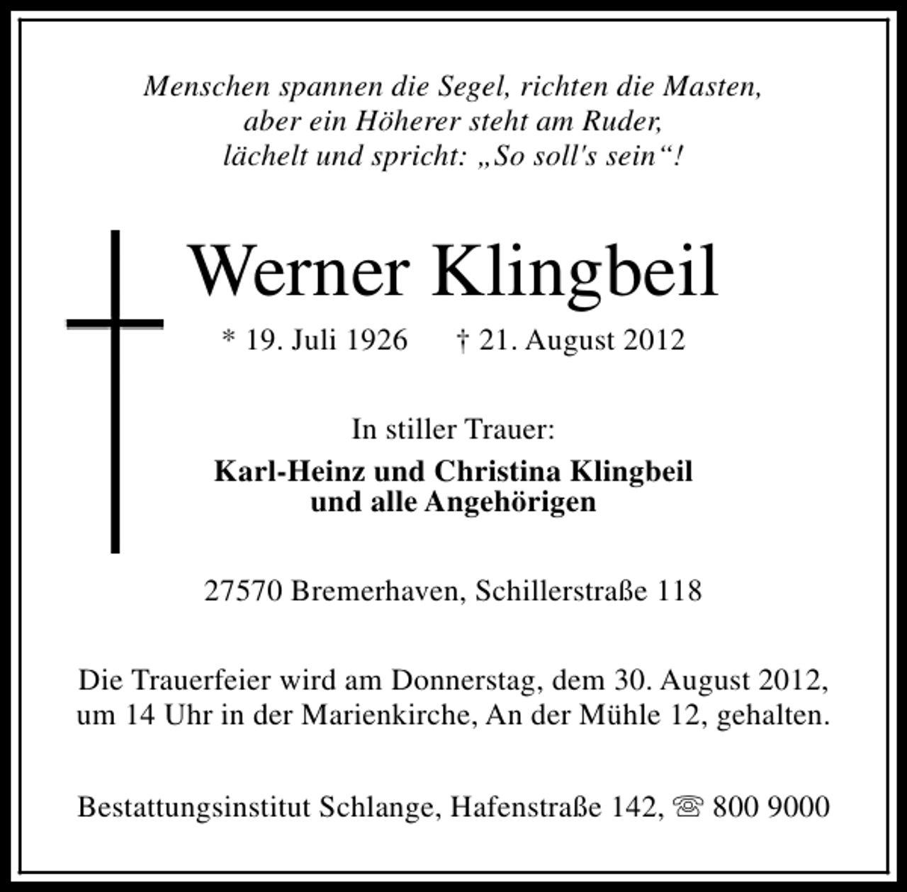 <p>Menschen spannen die Segel, richten die Masten,<br />aber ein Höherer steht am Ruder,<br />lächelt und spricht: „So soll's sein“!</p><p>Werner Klingbeil<br />* 19. Juli 1926</p><p>† 21. August 2012</p><p>In stiller Trauer:<br />Karl-Heinz und Christina Klingbeil<br />und alle Angehörigen<br />27570 Bremerhaven, Schillerstraße 118<br />Die Trauerfeier wird am Donnerstag, dem 30. August 2012,<br />um 14 Uhr in der Marienkirche, An der Mühle 12, gehalten.<br />Bestattungsinstitut Schlange, Hafenstraße 142, s 800 9000</p>