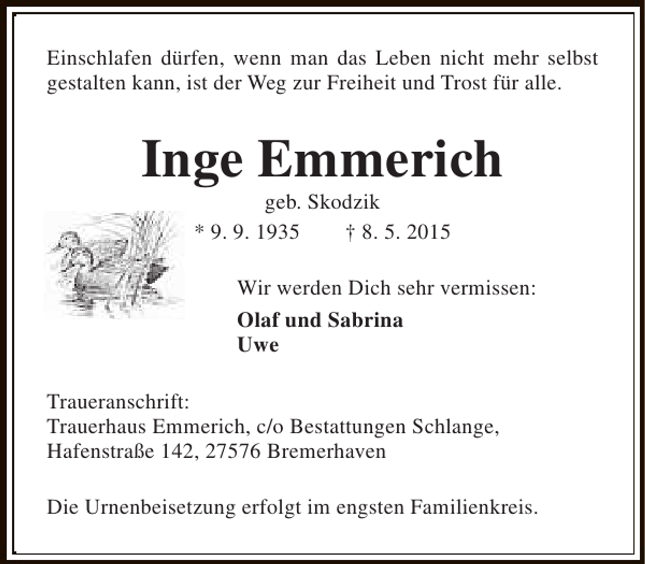 <p>Einschlafen dürfen, wenn man das Leben nicht mehr selbst<br />gestalten kann, ist der Weg zur Freiheit und Trost für alle.</p><p>Inge Emmerich<br />geb. Skodzik<br />* 9. 9. 1935<br />† 8. 5. 2015</p><p>Wir werden Dich sehr vermissen:<br />Olaf und Sabrina<br />Uwe<br />Traueranschrift:<br />Trauerhaus Emmerich, c/o Bestattungen Schlange,<br />Hafenstraße 142, 27576 Bremerhaven<br />Die Urnenbeisetzung erfolgt im engsten Familienkreis.</p>