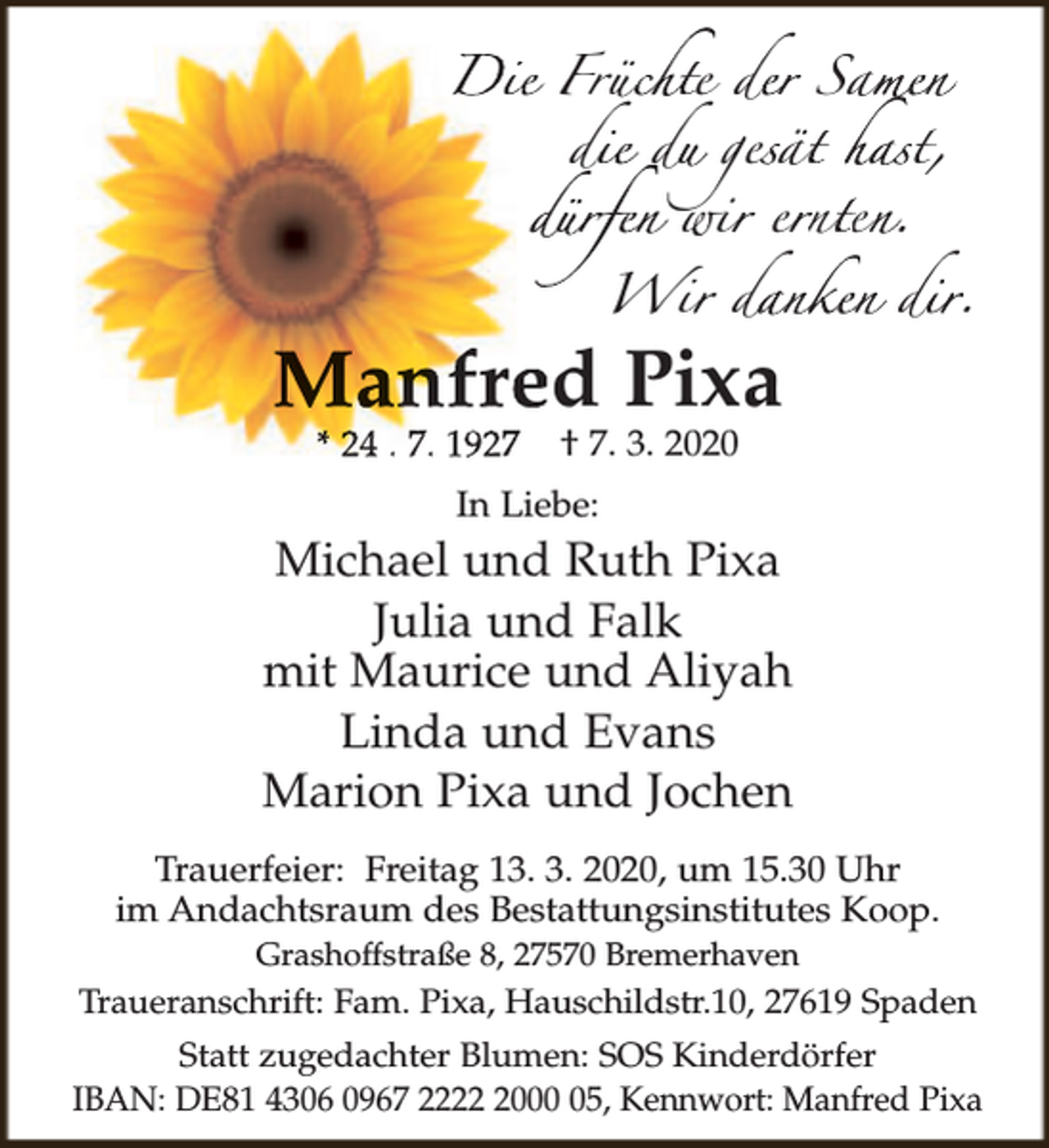 <p>Diie Früc<br />üchte d<br />de<br />er Sam<br />a me n<br />die du<br />di<br />d ges<br />e ät<br />ä hast,<br />dürfen wir<br />dü<br />i er<br />e nt<br />n en<br />e .<br />i da<br />danken di<br />dir.<br />Wir</p><p>Manfre<br />ed Pixa<br />* 24 . 7. 1927</p><p>† 7. 3. 2020</p><p>In Liebe:</p><p>Michael und Ruth Pixa<br />Julia und Falk<br />mit Maurice und Aliyah<br />Linda und Evans<br />Marion Pixa und Jochen<br />Trauerfeier: Freitag 13. 3. 2020, um 15.30 Uhr<br />im Andachtsraum des Bestattungsinstitutes Koop.<br />Grashoffstraße 8, 27570 Bremerhaven</p><p>Traueranschrift: Fam. Pixa, Hauschildstr.10, 27619 Spaden<br />Statt zugedachter Blumen: SOS Kinderdörfer<br />IBAN: DE81 4306 0967 222005, Kennwort: Manfred Pixa</p>