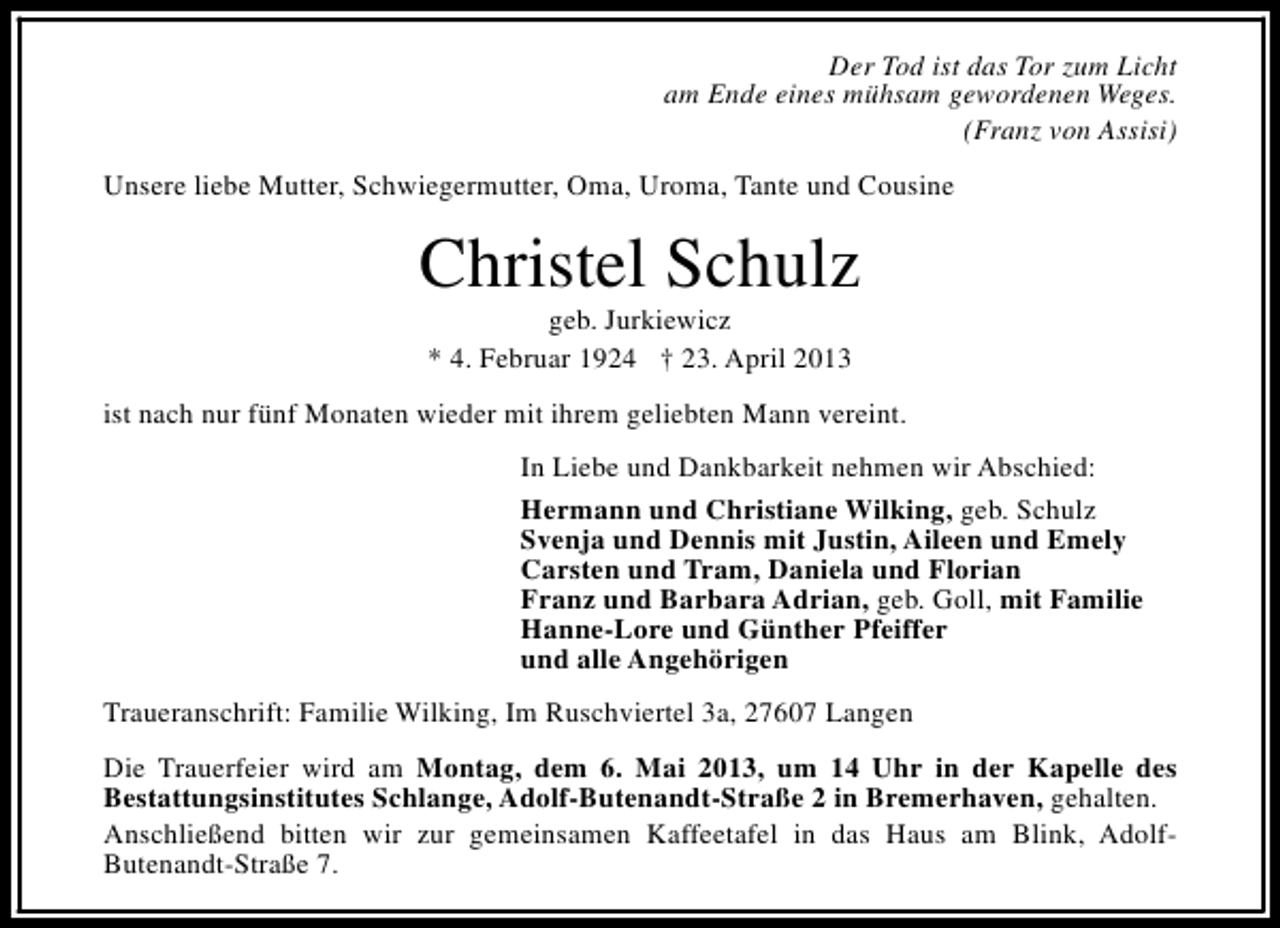 <p>Der Tod ist das Tor zum Licht<br />am Ende eines mühsam gewordenen Weges.<br />(Franz von Assisi)<br />Unsere liebe Mutter, Schwiegermutter, Oma, Uroma, Tante und Cousine</p>
<p>Christel Schulz<br />geb. Jurkiewicz<br />* 4. Februar 1924 † 23. April 2013</p>
<p>ist nach nur fünf Monaten wieder mit ihrem geliebten Mann vereint.<br />In Liebe und Dankbarkeit nehmen wir Abschied:<br />Hermann und Christiane Wilking, geb. Schulz<br />Svenja und Dennis mit Justin, Aileen und Emely<br />Carsten und Tram, Daniela und Florian<br />Franz und Barbara Adrian, geb. Goll, mit Familie<br />Hanne-Lore und Günther Pfeiffer<br />und alle Angehörigen<br />Traueranschrift: Familie Wilking, Im Ruschviertel 3a, 27607 Langen<br />Die Trauerfeier wird am Montag, dem 6. Mai 2013, um 14 Uhr in der Kapelle des<br />Bestattungsinstitutes Schlange, Adolf-Butenandt-Straße 2 in Bremerhaven, gehalten.<br />Anschließend bitten wir zur gemeinsamen Kaffeetafel in das Haus am Blink, AdolfButenandt-Straße 7.</p>