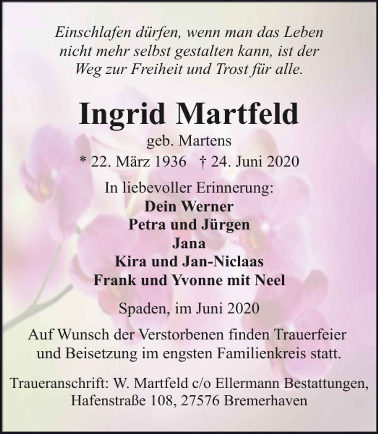 <p>Einschlafen dürfen, wenn man das Leben<br />nicht mehr selbst gestalten kann, ist der<br />Weg zur Freiheit und Trost für alle.</p><p>Ingrid Martfeld<br />geb. Martens<br />* 22. März 1936 † 24. Juni 2020<br />In liebevoller Erinnerung:<br />Dein Werner<br />Petra und Jürgen<br />Jana<br />Kira und Jan-Niclaas<br />Frank und Yvonne mit Neel<br />Spaden, im Juni 2020<br />Auf Wunsch der Verstorbenen finden Trauerfeier<br />und Beisetzung im engsten Familienkreis statt.<br />Traueranschrift: W. Martfeld c/o Ellermann Bestattungen,<br />Hafenstraße 108, 27576 Bremerhaven</p>