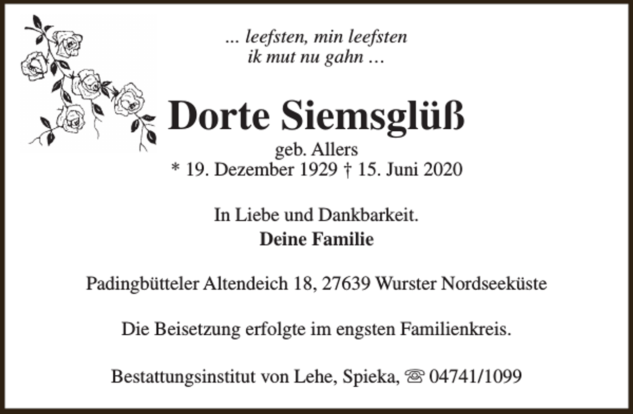 <p>... leefsten, min leefsten<br />ik mut nu gahn …</p><p>Dorte Siemsglüß<br />geb. Allers<br />* 19. Dezember 1929 † 15. Juni 2020<br />In Liebe und Dankbarkeit.<br />Deine Familie<br />Padingbütteler Altendeich 18, 27639 Wurster Nordseeküste<br />Die Beisetzung erfolgte im engsten Familienkreis.<br />Bestattungsinstitut von Lehe, Spieka, s 04741/1099</p>