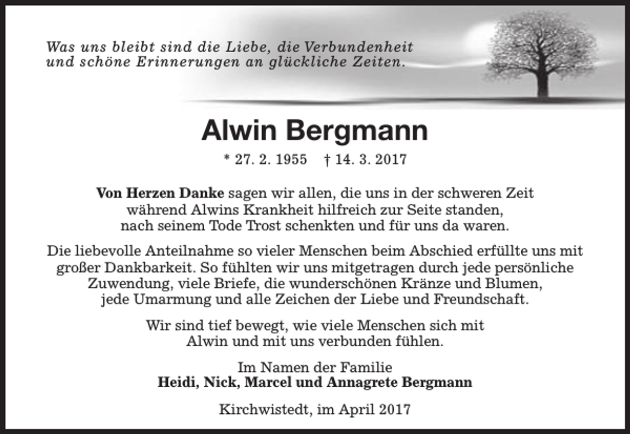 <p>Was uns bleibt sind die Liebe, die Verbundenheit<br />und schöne Erinnerungen an glückliche Zeiten.</p><p>Alwin Bergmann<br />* 27. 2. 1955</p><p>† 14. 3. 2017</p><p>Von Herzen Danke sagen wir allen, die uns in der schweren Zeit<br />während Alwins Krankheit hilfreich zur Seite standen,<br />nach seinem Tode Trost schenkten und für uns da waren.<br />Die liebevolle Anteilnahme so vieler Menschen beim Abschied erfüllte uns mit<br />großer Dankbarkeit. So fühlten wir uns mitgetragen durch jede persönliche<br />Zuwendung, viele Briefe, die wunderschönen Kränze und Blumen,<br />jede Umarmung und alle Zeichen der Liebe und Freundschaft.<br />Wir sind tief bewegt, wie viele Menschen sich mit<br />Alwin und mit uns verbunden fühlen.<br />Im Namen der Familie<br />Heidi, Nick, Marcel und Annagrete Bergmann<br />Kirchwistedt, im April 2017</p>