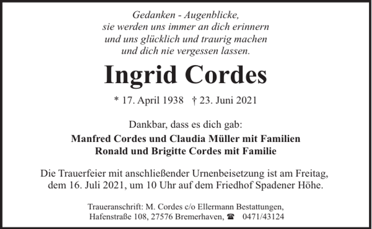 <p>Gedanken - Augenblicke,<br />sie werden uns immer an dich erinnern<br />und uns glücklich und traurig machen<br />und dich nie vergessen lassen.</p><p>Ingrid Cordes<br />* 17. April 1938 † 23. Juni 2021<br />Dankbar, dass es dich gab:<br />Manfred Cordes und Claudia Müller mit Familien<br />Ronald und Brigitte Cordes mit Familie<br />Die Trauerfeier mit anschließender Urnenbeisetzung ist am Freitag,<br />dem 16. Juli 2021, um 10 Uhr auf dem Friedhof Spadener Höhe.<br />Traueranschrift: M. Cordes c/o Ellermann Bestattungen,<br />Hafenstraße 108, 27576 Bremerhaven, ( 0471/43124</p>