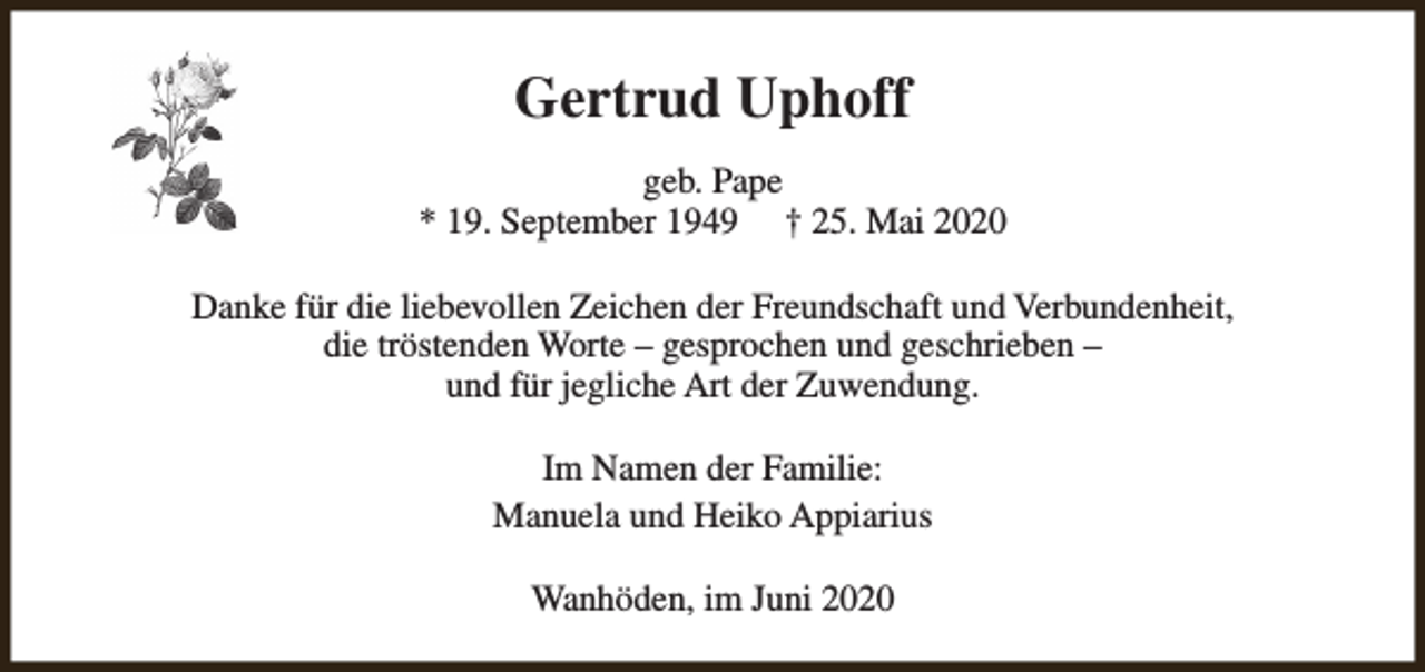 <p>Gertrud Uphoff<br />geb. Pape<br />* 19. September 1949 † 25. Mai 2020<br />Danke für die liebevollen Zeichen der Freundschaft und Verbundenheit,<br />die tröstenden Worte – gesprochen und geschrieben –<br />und für jegliche Art der Zuwendung.<br />Im Namen der Familie:<br />Manuela und Heiko Appiarius<br />Wanhöden, im Juni 2020</p>