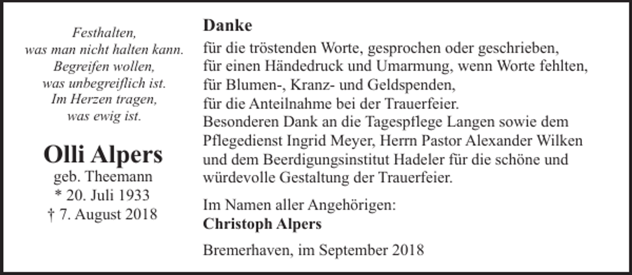 <p>Festhalten,<br />was man nicht halten kann.<br />Begreifen wollen,<br />was unbegreiflich ist.<br />Im Herzen tragen,<br />was ewig ist.</p><p>Olli Alpers<br />geb. Theemann<br />* 20. Juli 1933<br />† 7. August 2018</p><p>Danke<br />für die tröstenden Worte, gesprochen oder geschrieben,<br />für einen Händedruck und Umarmung, wenn Worte fehlten,<br />für Blumen-, Kranz- und Geldspenden,<br />für die Anteilnahme bei der Trauerfeier.<br />Besonderen Dank an die Tagespflege Langen sowie dem<br />Pflegedienst Ingrid Meyer, Herrn Pastor Alexander Wilken<br />und dem Beerdigungsinstitut Hadeler für die schöne und<br />würdevolle Gestaltung der Trauerfeier.<br />Im Namen aller Angehörigen:<br />Christoph Alpers<br />Bremerhaven, im September 2018</p>