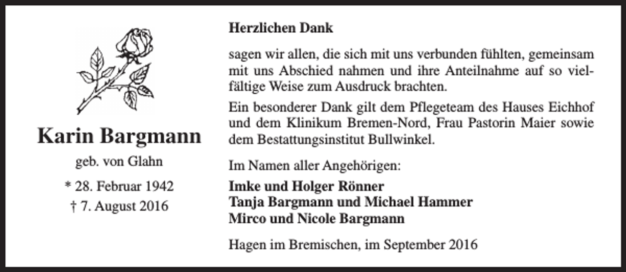 <p>Herzlichen Dank</p><p>Karin Bargmann<br />geb. von Glahn<br />* 28. Februar 1942<br />† 7. August 2016</p><p>sagen wir allen, die sich mit uns verbunden fühlten, gemeinsam<br />mit uns Abschied nahmen und ihre Anteilnahme auf so vielfältige Weise zum Ausdruck brachten.<br />Ein besonderer Dank gilt dem Pflegeteam des Hauses Eichhof<br />und dem Klinikum Bremen-Nord, Frau Pastorin Maier sowie<br />dem Bestattungsinstitut Bullwinkel.<br />Im Namen aller Angehörigen:<br />Imke und Holger Rönner<br />Tanja Bargmann und Michael Hammer<br />Mirco und Nicole Bargmann<br />Hagen im Bremischen, im September 2016</p>