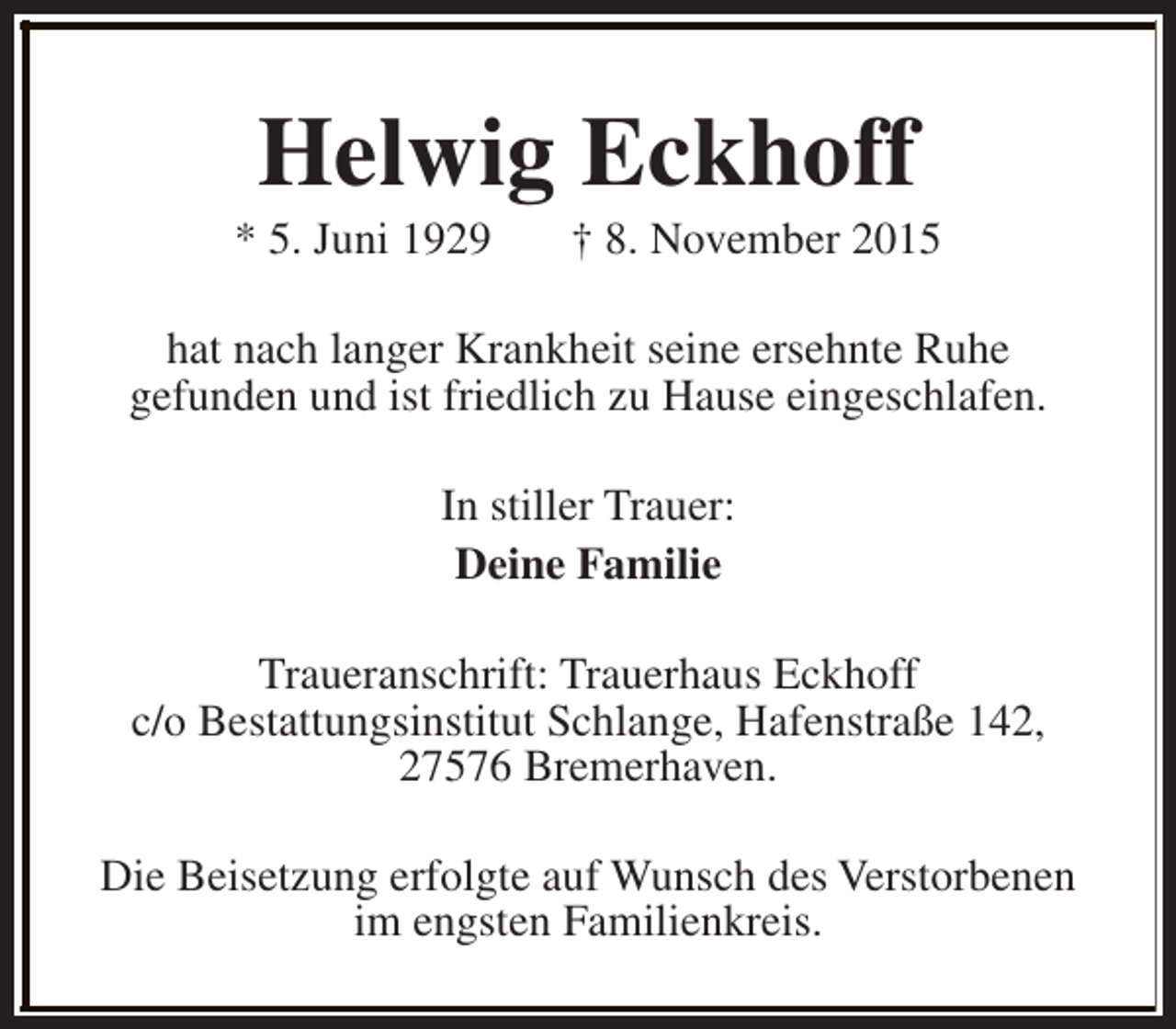 <p>Helwig Eckhoff</p><p>* 5. Juni 1929</p><p>† 8. November 2015</p><p>hat nach langer Krankheit seine ersehnte Ruhe<br />gefunden und ist friedlich zu Hause eingeschlafen.<br />In stiller Trauer:<br />Deine Familie<br />Traueranschrift: Trauerhaus Eckhoff<br />c/o Bestattungsinstitut Schlange, Hafenstraße 142,<br />27576 Bremerhaven.<br />Die Beisetzung erfolgte auf Wunsch des Verstorbenen<br />im engsten Familienkreis.</p>