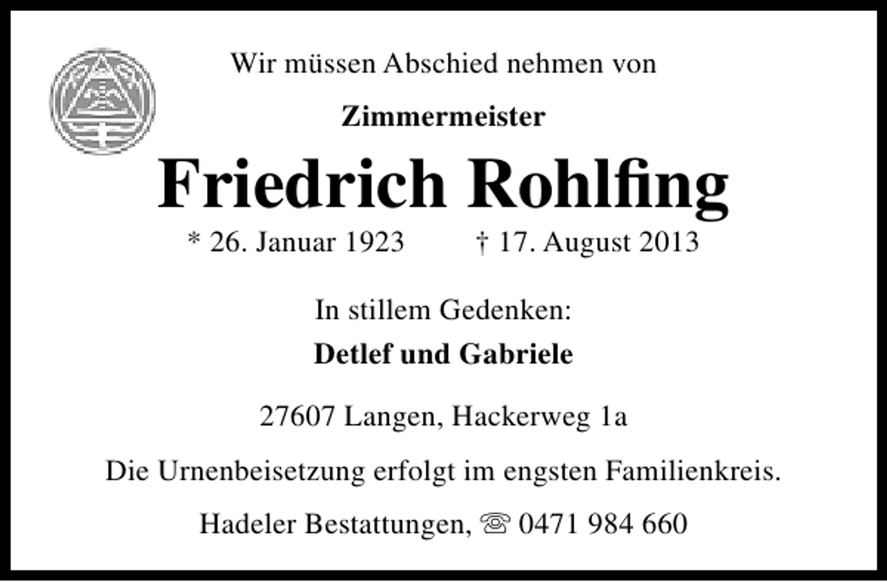 <p>Wir müssen Abschied nehmen von<br />Zimmermeister</p><p>Friedrich Rohlﬁng<br />* 26. Januar 1923</p><p>† 17. August 2013</p><p>In stillem Gedenken:<br />Detlef und Gabriele<br />27607 Langen, Hackerweg 1a<br />Die Urnenbeisetzung erfolgt im engsten Familienkreis.<br />Hadeler Bestattungen,  0471 984 660</p>