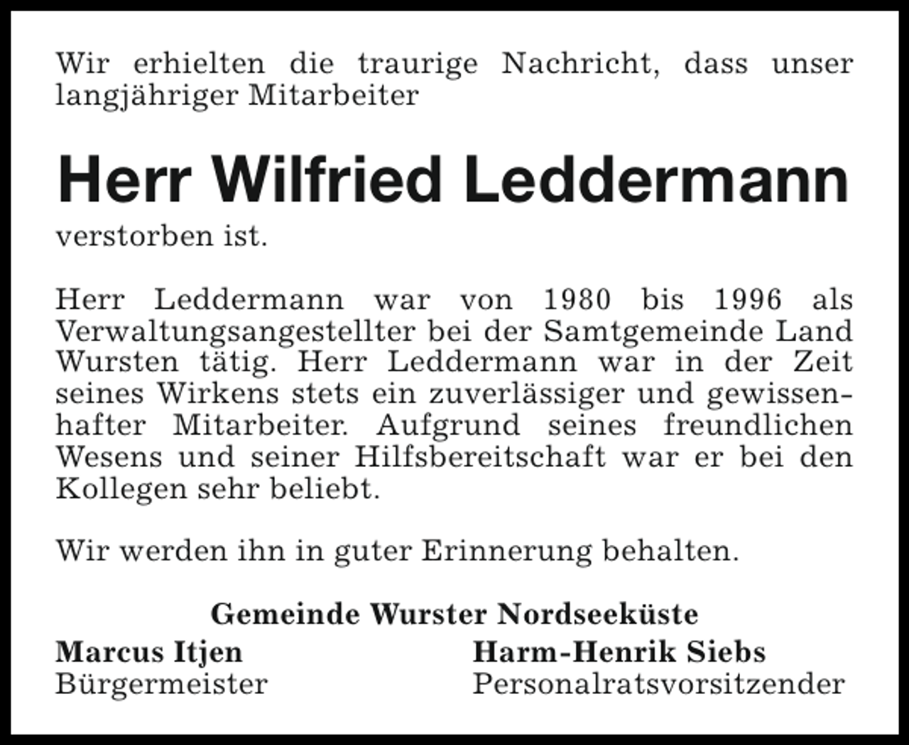 <p>Wir erhielten die traurige Nachricht, dass unser<br />langjähriger Mitarbeiter</p><p>Herr Wilfried Leddermann</p><p>verstorben ist.</p><p>Herr Leddermann war von 1980 bis 1996 als<br />Verwaltungsangestellter bei der Samtgemeinde Land<br />Wursten tätig. Herr Leddermann war in der Zeit<br />seines Wirkens stets ein zuverlässiger und gewissenhafter Mitarbeiter. Aufgrund seines freundlichen<br />Wesens und seiner Hilfsbereitschaft war er bei den<br />Kollegen sehr beliebt.<br />Wir werden ihn in guter Erinnerung behalten.<br />Gemeinde Wurster Nordseeküste<br />Marcus Itjen<br />Harm-Henrik Siebs<br />Bürgermeister<br />Personalratsvorsitzender</p>