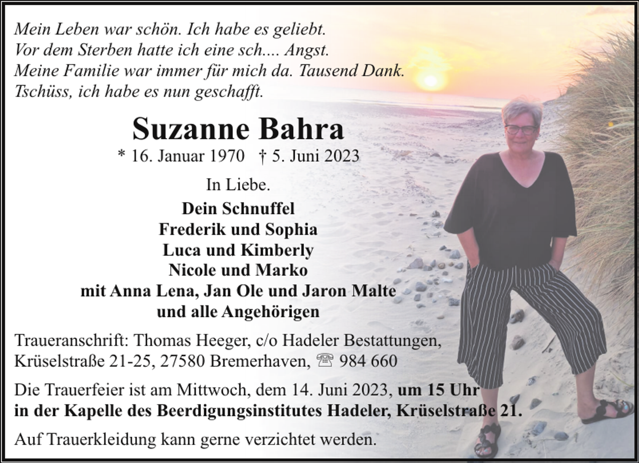 <p>Mein Leben war schön. Ich habe es geliebt.<br />Vor dem Sterben hatte ich eine sch.... Angst.<br />Meine Familie war immer für mich da. Tausend Dank.<br />Tschüss, ich habe es nun geschafft.</p><p>Suzanne Bahra</p><p>* 16. Januar 1970 † 5. Juni 2023<br />In Liebe.<br />Dein Schnuffel<br />Frederik und Sophia<br />Luca und Kimberly<br />Nicole und Marko<br />mit Anna Lena, Jan Ole und Jaron Malte<br />und alle Angehörigen<br />Traueranschrift: Thomas Heeger, c/o Hadeler Bestattungen,<br />Krüselstraße 21-25, 27580 Bremerhaven, ' 984 660<br />Die Trauerfeier ist am Mittwoch, dem 14. Juni 2023, um 15 Uhr<br />in der Kapelle des Beerdigungsinstitutes Hadeler, Krüselstraße 21.<br />Auf Trauerkleidung kann gerne verzichtet werden.</p>
