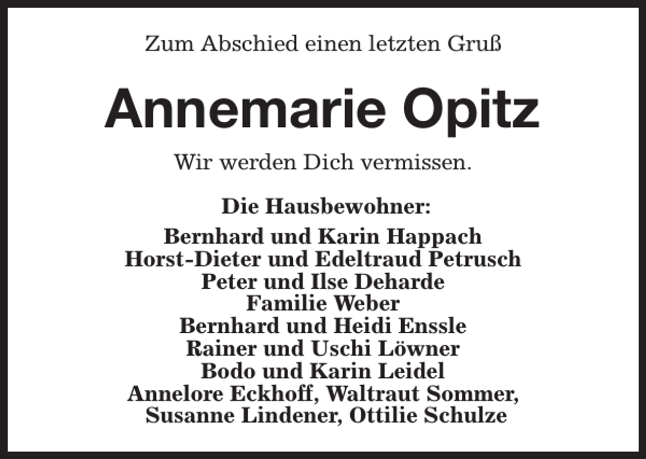 <p>Zum Abschied einen letzten Gruß</p><p>Annemarie Opitz<br />Wir werden Dich vermissen.<br />Die Hausbewohner:<br />Bernhard und Karin Happach<br />Horst-Dieter und Edeltraud Petrusch<br />Peter und Ilse Deharde<br />Familie Weber<br />Bernhard und Heidi Enssle<br />Rainer und Uschi Löwner<br />Bodo und Karin Leidel<br />Annelore Eckhoff, Waltraut Sommer,<br />Susanne Lindener, Ottilie Schulze</p>