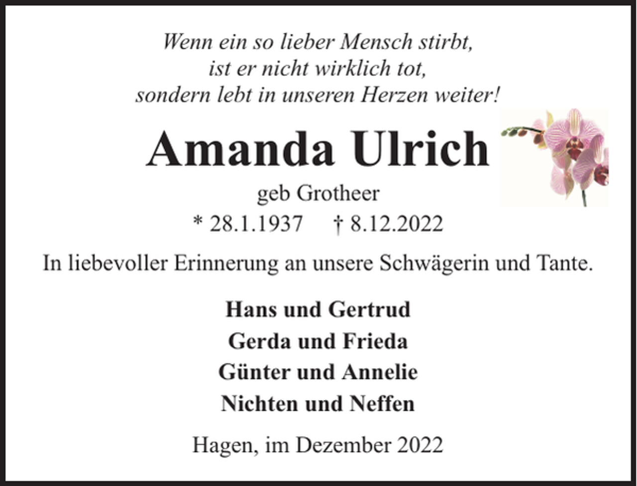 <p>Wenn ein so lieber Mensch stirbt,<br />ist er nicht wirklich tot,<br />sondern lebt in unseren Herzen weiter!</p><p>Amanda Ulrich<br />geb Grotheer<br />* 28.1.1937 † 8.12.2022</p><p>In liebevoller Erinnerung an unsere Schwägerin und Tante.<br />Hans und Gertrud<br />Gerda und Frieda<br />Günter und Annelie<br />Nichten und Neffen<br />Hagen, im Dezember 2022</p>