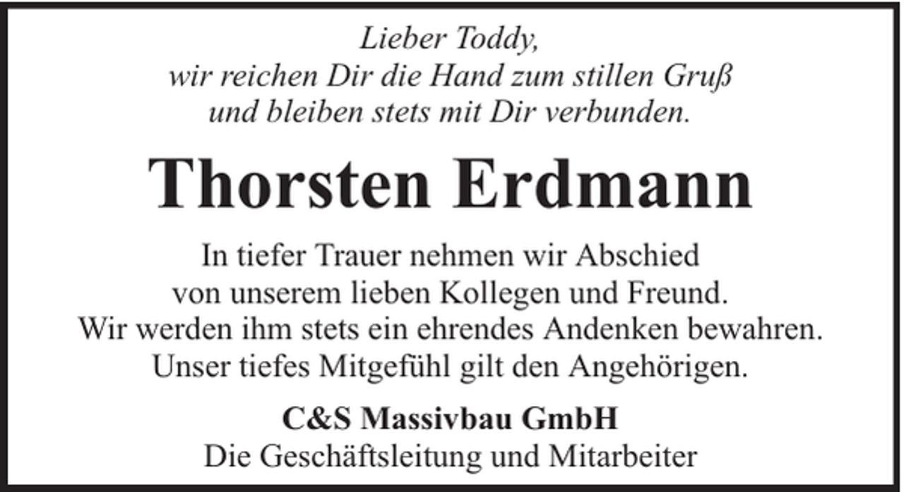 <p>Lieber Toddy,<br />wir reichen Dir die Hand zum stillen Gruß<br />und bleiben stets mit Dir verbunden.</p><p>Thorsten Erdmann<br />In tiefer Trauer nehmen wir Abschied<br />von unserem lieben Kollegen und Freund.<br />Wir werden ihm stets ein ehrendes Andenken bewahren.<br />Unser tiefes Mitgefühl gilt den Angehörigen.<br />C&amp;S Massivbau GmbH<br />Die Geschäftsleitung und Mitarbeiter</p>